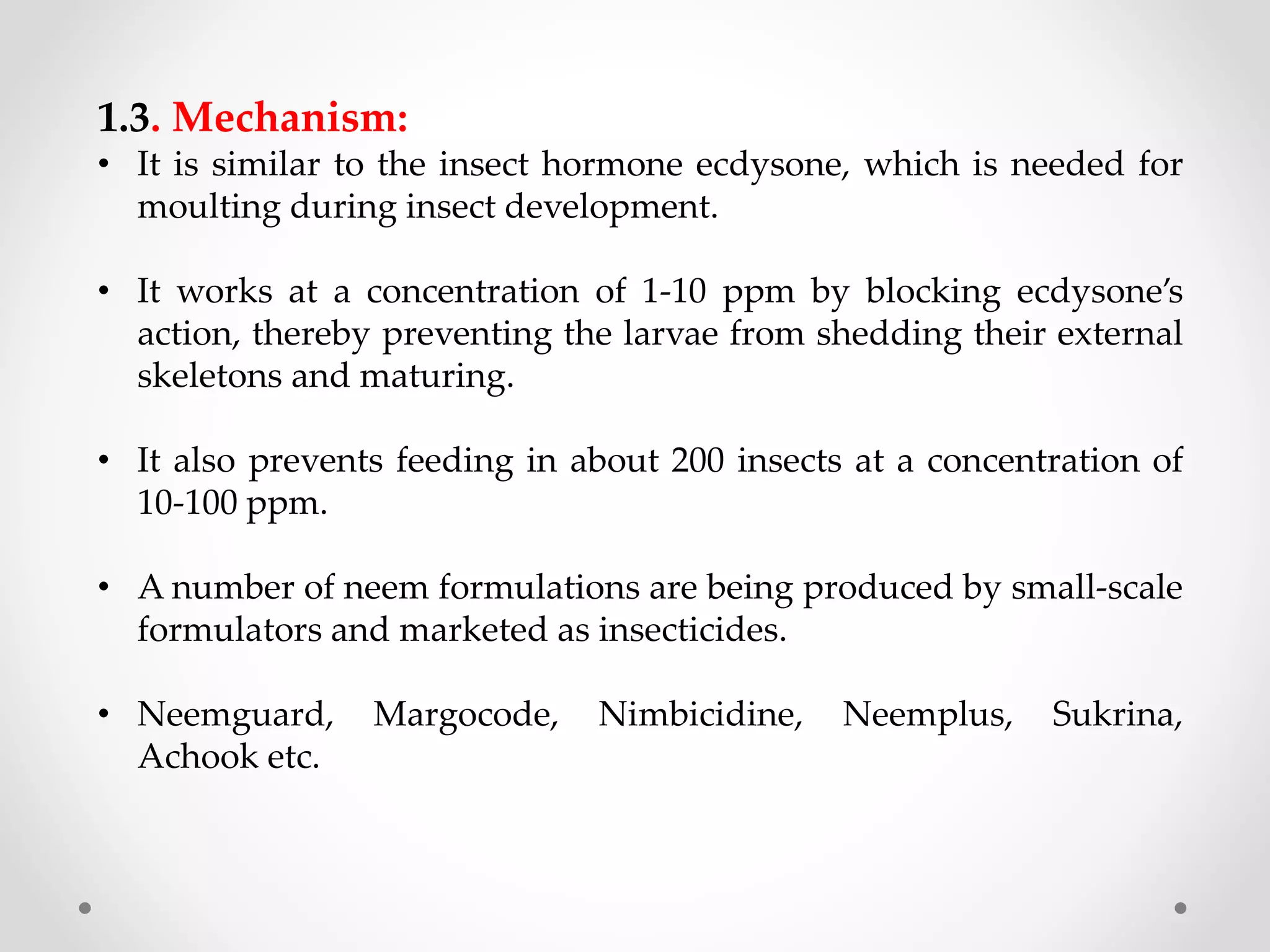 1.3. Mechanism:
• It is similar to the insect hormone ecdysone, which is needed for
moulting during insect development.
• It works at a concentration of 1-10 ppm by blocking ecdysone’s
action, thereby preventing the larvae from shedding their external
skeletons and maturing.
• It also prevents feeding in about 200 insects at a concentration of
10-100 ppm.
• A number of neem formulations are being produced by small-scale
formulators and marketed as insecticides.
• Neemguard, Margocode, Nimbicidine, Neemplus, Sukrina,
Achook etc.
 
