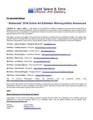 For Immediate Release
“Botanicals” 2016 Online Art Exhibition Winning Artists Announced
JUPITER, FL – May 1, 2016 / -- Light Space & Time Online Art Gallery is pleased to announce that its May 2016 art
exhibition, the 6th Annual “Botanicals” Online Art Exhibition is now posted on their website and can be viewed online.
The theme for this art exhibition is botanical and floral art and artists were asked to submit their best nonobjective or
representational art for this competition.
The gallery received and judged 764 entries from 20 different countries and from 38 different states. The gallery also
selected artists for Special Merit and Special Recognition awards as well. Congratulations to the following artists who
have been designated as this month’s overall winning artists of the 6th
Annual “Botanicals” Online Art Exhibition.
1st Place – Dianne English - "Bergenia Enhanced" - dizel@bbsol.com
2nd Place – Natalya Suprun - "Pansies"- http://facebook.com/nsuprunart
3rd Place – Helen Klebesadel - "Vanilla Orchid" - http://klebesadel.com
4th Place – Paul Donohoe - "Habenaria Medusa" - http://www.PaulDonohoePhotography.com
5th Place – Elaine Jary - "Hibiscus II" - http://www.elainejaryart.weebly.com
6th Place – Jim Shirey - "Monotropa" - jim_shirey@hotmail.com
7th Place – Courtney Spence - "The Imperial Order" - http://www.instagram.com/courtneyspence_artist
8th Place – Pam Borrelli - "All Aglow" - http://www.borrelliportraits.com
9th Place – Pat Ducat Bogusz - "Magnolia Bloom" - http://www.facebook.com/915BurtStreetStudio
10th Place – Charles Miller - "Mahonia" - ctmiller21@comcast.net
The 6th
Annual “Botanicals” Online Art Exhibition can be accessed online, here
https://www.lightspacetime.com/botanical-and-floral-art-exhibition-may-2016/.
Each month Light Space & Time Online Art Gallery conducts themed online art competitions for 2D and 3D artists. All
participating winners of each competition have their artwork exposed and promoted online through the gallery and
social media to thousands of guest visitors each month.
#####
About Light Space & Time Online Art Gallery
Light Space & Time Online Art Gallery conducts monthly themed online art competitions and monthly online art
exhibitions for new and emerging artists on a worldwide basis. The art gallery website can be viewed here:
http://www.lightspacetime.com
Contact: John R. Math
Telephone: 888-490-3530
Email: info@lightspacetime.com
 