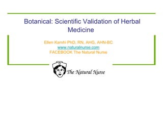 Botanical: Scientific Validation of Herbal 
Medicine 
Ellen Kamhi PhD, RN, AHG, AHN-BC 
www.naturalnurse.com 
FACEBOOK The Natural Nurse 
 
