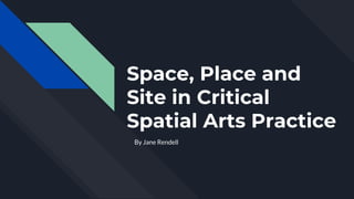 Space, Place and
Site in Critical
Spatial Arts Practice
By Jane Rendell
 