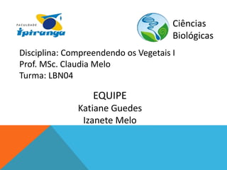 Ciências 
Biológicas 
Disciplina: Compreendendo os Vegetais I 
Prof. MSc. Claudia Melo 
Turma: LBN04 
EQUIPE 
Katiane Guedes 
Izanete Melo 
 