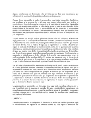 44
algunas semillas que son dispersadas están provistas de una dura testa impermeable que
sólo permite la germinación después de muchos meses de desgaste.
Cuando llegan las semillas al suelo, el recurso clave para iniciar los cambios fisiológicos
que conducen a la germinación es el agua, que resulta indispensable para activar el
metabolismo y el crecimiento de las células vivas de los tejidos de las semillas. La cantidad
de agua que absorbe una semilla y la velocidad a la que lo hace no sólo dependen de las
características de la semilla, como la permeabilidad de sus cubiertas, la composición
química de sus reservas, su tamaño y su contenido de humedad, sino que también están
determinadas por condiciones ambientales como la humedad del suelo, la humedad del aire
y la temperatura.
Muchos árboles del bosque tropical producen semillas con alto contenido de humedad,
cuya germinación se ve favorecida en ambientes húmedos y sombreados dentro del bosque.
Es frecuente que estas semillas no puedan germinar bien en suelos desnudos que reciben
insolación directa, pues la pérdida de agua de la superficie de la semilla a la atmósfera
supera la cantidad absorbida en la interfase semilla-suelo, por lo que raramente alcanzan
altas tasas de germinación en suelos en los que la evaporación es muy alta. Estas semillas,
al igual que muchas otras de los bosques tropicales, tienden a germinar casi de inmediato
que llegan al suelo, cuando las condiciones de humedad son adecuadas. Con frecuencia, en
pocos días la radícula emerge de las cubiertas de la semilla y en pocas semanas ocurre la
total germinación de las semillas viables. El periodo que transcurre entre la liberación de
las semillas de los frutos y su llegada al suelo no se caracteriza por una latencia profunda,
ya que el único factor que determina la germinación es la disponibilidad de agua.
Por otra parte, algunas semillas pueden tolerar cierto grado de sequía cuando se encuentran
en el suelo, perdiendo humedad y entrando en un estado quiescente (de reposo) hasta que se
incrementa la humedad del suelo, al inicio de la estación de lluvias. Las semillas del cedro
y la caoba de América tropical son dos ejemplos de semillas que son dispersadas por el
viento en la estación seca, que son liberadas con bajo contenido de humedad y que
permanecen quiescentes en el suelo hasta que las primeras lluvias permiten su germinación.
La aparición de multitud de plántulas de árboles en el suelo de los bosques tropicales al
principio de la estación lluviosa se explica por la presencia de muchas semillas quiescentes
que se diseminaron durante la estación seca.
La germinación de las semillas con frecuencia tiene lugar en la superficie del suelo, por lo
que el equilibrio entre la ganancia de humedad del suelo y su pérdida por transpiración a la
atmósfera determina el momento en que la semilla se satura de humedad y comienza a
germinar. Algunas veces este equilibrio mejora cuando las semillas están parcialmente
enterradas en la hojarasca.
LATENCIA
Una vez que la semilla ha completado su desarrollo se inician los cambios que darán lugar
al establecimiento del reposo en las semillas (cuadro 3). Este reposo o reducción del
 