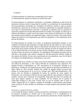 57
b) óptimas
2) Almacenamiento en condiciones seminaturales (en el suelo).
3) Almacenamiento natural en el banco de semillas del suelo.
El almacenamiento en condiciones artificiales o controladas subóptimas ha sido fuente de
numerosos informes sobre la longevidad de semillas. Las condiciones de almacenamiento
más frecuentemente encontradas son: ejemplares de herbarios, botellas o cajas en gavetas
de laboratorio, almacenes de semillas en condiciones ambientales no reguladas finamente y
otros tipos de almacenamiento consciente o accidental en ambientes que no propician la
expresión completa de la longevidad potencial de las semillas. Por ejemplo, los datos que se
obtienen del herbario, aunque son de gran interés como fuente de información, no indican
qué semillas tienen realmente una longevidad larga y cuáles no la tienen, sino cuales fueron
capaces de sobrevivir a los tratamientos que sufren los ejemplares y a las condiciones de las
gavetas de herbario.
El almacenamiento de semillas en el suelo, en recipientes parcialmente aislados, es una
condición seminatural para determinar la longevidad que ha sido objeto de varios ensayos
en diferentes regiones del mundo. Quizá el experimento más famoso de este tipo sea el del
doctor Beal, quien enterró semillas de 19 arvenses (plantas silvestres de campos de cultivo)
y de un trébol cultivado en un terreno de East Lansing, Michigan. Las semillas se pusieron
en frascos llenos de arena en la superficie. El experimento fue diseñado para durar más de
100 años y aún quedan varios frascos. Después de 100 años persistían semillas viables de
dos especies de hierbas. Existen otros experimentos de esta naturaleza, como los de Duvel
en Virginia y los Dorph-Petersen en Dinamarca, entre otros.
La longevidad de las semillas en el lugar al que fueron naturalmente diseminadas es mucho
más difícil de determinar, y sólo existen informes de condiciones muy especiales. Por
ejemplo Porsild y colaboradores, en 1967, encontraron en el permafrost, formado en el
pleistoceno, semillas de una leguminosa que fueron capaces de germinar normalmente. El
danés Odum en 1965 encontró semillas aún viables de algunas plantas arvenses bajo
piedras de construcciones de la era de los vikingos (año 1000 aproximadamente). Este
mismo autor ha fechado la antigüedad de bancos de semillas de varios lugares de
Dinamarca, y ha encontrado evidencias de una longevidad de varias décadas en bancos de
semillas. Existen otras evidencias de considerable longevidad del banco de semillas del
suelo para algunas regiones en zonas templadas. En los trópicos por lo general la
longevidad ecológica es más corta. Existen casos en que las semillas caen al suelo ya
verdes, desprovistas de su cubierta, cargadas de humedad y prácticamente germinando,
como el jinicuil. Si estas semillas no encuentran un medio propicio para germinar pronto,
mueren.
Estructura y composición de las semillas
La diversidad de formas, tamaños, estructura anatómica e histológica y manifestaciones de
los procesos fisiológicos es enorme, por lo que también lo es la variabilidad en la
longevidad potencial y ecológica que estas características determinan. Siendo imposible en
 