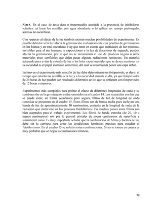 70
NOTA. En el caso de testa dura o impermeable asociada a la presencia de inhibidores
solubles: a) lavar las semillas con agua abundante o b) aplicar un remojo prolongado,
además de escarificar.
Con respecto al efecto de la luz también existen muchas posibilidades de experimentar. Es
posible detectar si la luz afecta la germinación exclusivamente con pruebas de germinación
en luz blanca y en total oscuridad. Hay que tener en cuenta que cantidades de luz mínimas,
invisibles para el ojo humano, o exposiciones a la luz de fracciones de segundo, pueden
afectar la germinación, por lo que no se recomienda el uso de plásticos negros u otros
materiales poco confiables que dejan pasar algunas radiaciones luminosas. Un material
adecuado para evitar la entrada de luz a los lotes experimentales que se desea mantener en
la oscuridad es el papel aluminio comercial, del cual se recomienda poner una capa doble.
Incluso en el experimento más sencillo de luz debe determinarse un fotoperiodo, es decir, el
tiempo que estarán las semillas a la luz y a la oscuridad durante el día, ya que fotoperiodos
de 24 horas de luz pueden dar resultados diferentes de los que se obtienen con fotoperiodos
de 12 horas o menores.
Experimentos más complejos para probar el efecto de diferentes longitudes de onda y su
combinación en la germinación están resumidos en el cuadro 14. Los materiales con los que
se puede crear, en forma económica pero segura, filtros de luz de longitud de onda
conocida se presentan en el cuadro 15. Estos filtros son de banda ancha pues incluyen una
banda de luz de aproximadamente 30 nanómetros, centrada en la longitud de onda de la
radiación que interviene en los procesos fotoblásticos. En muchos países estos filtros son
bien aceptados para el trabajo experimental. Los filtros de banda estrecha (de 20, 10 o
menos nanómetros) son por lo general cristales de pocos centímetros de superficie y
sumamente caros. Es muy importante señalar que la combinación de filtros y fuentes de luz
debe ser la correcta para crear las condiciones lumínicas precisas para estudiar el
fotoblastismo. En el cuadro 15 se señalan estas combinaciones. Si no se toman en cuenta es
muy probable que se llegue a conclusiones erróneas.
 