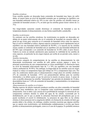 76
Semillas ortodoxas
Estas semillas pueden ser desecadas hasta contenidos de humedad muy bajos sin sufrir
daños, al menos hasta un nivel de humedad constante que se mantenga en equilibrio con
una humedad ambiental relativa de 10% (a este valor las semillas con almidón tienen un
contenido de humedad cercano a 5%, en tanto que las semillas grasas tienen valores de 2 a
3%).
Sus longevidades aumentan cuando disminuye el contenido de humedad y con la
temperatura durante el almacenamiento, en una forma cuantificable y predecible.
Semillas recalcitrantes
En contraste con las semillas ortodoxas, las recalcitrantes no pueden ser desecadas por
debajo de un punto relativamente alto en el contenido de humedad sin causarles daño. A
pesar de que existe gran variación en el contenido de humedad crítico entre las especies,
bajo el cual la viabilidad se reduce, algunas especies comienzan a morir rápidamente aun en
equilibrio con una humedad relativa ambiental de 98-99%, y la mayoría de las semillas
muere cuando su contenido de humedad está en equilibrio con una humedad ambiental de
60-70% (que corresponde a un contenido de humedad de 16-30% sobre el peso fresco).
Todavía no existe un método satisfactorio para mantener la viabilidad de las semillas de
estas especies, en particular las de origen tropical, por arriba de un periodo corto, menor a
un año.
Semillas intermedias.
Una tercera categoría de comportamiento de las semillas en almacenamiento ha sido
demostrada recientemente con semillas de café, palma aceitera, papaya y neem. La
principal característica de este comportamiento es cierta sensibilidad a la desecación hasta
un nivel de humedad relativamente bajo de 7 a 10% (en equilibrio con una humedad
relativa ambiental de 30-50%). Sin embargo, la longevidad de las semillas secas de origen
tropical se reduce en temperaturas bajas (por debajo de 5°C) y temperaturas bajo cero. Por
esto, las condiciones ideales para el almacenamiento a largo plazo de semillas ortodoxas
(5% de contenido de humedad, -18°C) son potencialmente dañinas para las semillas
intermedias y no deben usarse ya que les provoca la muerte en pocos meses. A pesar de
esto, es posible almacenar las semillas "intermedias" por periodos de alrededor de 10 años,
desecándolas hasta un 7-10% de contenido de humedad, y manteniéndolas a la temperatura
de un laboratorio.
Almacenamiento de semillas en el trópico
Muchas especies de árboles tropicales producen semillas con altos contenidos de humedad
y rápidas tasas metabólicas, que se comportan como recalcitrantes cuando se pretende
almacenarlas. Esto se debe a que carecen de la posibilidad de rearreglar la estructura de sus
componentes celulares durante la salida del agua de las células, ocasionada por la
deshidratación, por lo que se pierde la estructura funcional del protoplasma que ya no
puede recobrarse al ocurrir la rehidratación. La presencia de agua libre en las células
elimina el efecto protector de la congelación debido a la formación de cristales de hielo que
pueden dañar a las células; sin embargo, estudios recientes muestran que algunas semillas
que se supone eran recalcitrantes, son deshidratadas cuidadosamente a niveles que hacen
posible su almacenamiento prolongado, como es el caso de la papaya. Es probable entonces
 