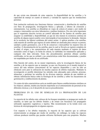 82
de que exista una demanda de estas especies, la disponibilidad de las semillas y la
capacidad de manejo en cuanto al número y variedad de especies que las instalaciones
permiten.
Esta institución realizaría tres funciones básicas: conservación y distribución de semillas
con fines de propagación, investigación básica y aplicada, y labores de extensión y
entrenamiento. Las semillas se obtendrían en viajes de colecta al campo y por medio de
compra o intercambio con otros laboratorios y jardines botánicos. Por esto sería importante
que el organismo descrito tuviera un control adecuado de las fuentes de semillas para
asegurar su estabilidad y disponibilidad, ya que de otra manera la existencia continua de
semillas de alguna especie podría verse interrumpida al incrementarse la demanda. Además
de la recolecta, las labores cotidianas del centro serían: 1) aplicar pruebas a las semillas,
cada muestra de semillas que ingrese al centro deberá ser analizada para conocer su pureza,
sanidad y poder germinativo, con el fin de conservar e intercambiar los mejores lotes de
semillas; 2) documentación de las semillas, para lo cual se llevaría un registro completo de
la edad, el origen y las características de cada muestra mediante el registro de datos
esenciales como el lugar y la fecha de colecta, la viabilidad, los tratamientos aplicados y
cualquier otro dato relevante. Estos dos procedimientos permiten obtener semillas
certificadas, en las que su calidad y sus características están bien documentadas y pueden
ser respaldadas por medio de un certificado.
Otra función del centro, de no menor importancia, sería la investigación básica de las
semillas y de las especies que se manejan, ya que con frecuencia en el mundo tropical se
carece del más mínimo conocimiento de las especies disponibles y esto ha sido un
obstáculo serio para la utilización de muchas especies de árboles tropicales. Mediante la
investigación es posible determinar los métodos más adecuados para colectar, procesar,
almacenar y germinar las semillas de las diversas especies, además de que también se
obtiene información básica sobre la fisiología de las semillas y sobre los mecanismos de
germinación y establecimiento de plantas.
Un centro de tales características sería un modelo para futuros establecimientos similares en
los trópicos; además, tendría una función importante en el entrenamiento de personal en las
diferentes técnicas y en el desarrollo de nuevos procedimientos
PROBLEMAS EN EL USO DE SEMILLAS EN LA PROPAGACIÓN DE LAS
PLANTAS
La mayoría de los árboles más valiosos de los bosques templados se propaga por medio de
semillas, en tanto que los árboles frutales y de ornato con frecuencia son propagados
utilizando segmentos vegetativos o injertos. Más recientemente se ha tenido éxito con
técnicas de micropropagación en algunas especies.
Con respecto a los árboles tropicales, la mayoría de las especies que se cultivan
extensivamente se propaga por medio de semillas; sin embargo, no todas las especies
valiosas producen semillas que puedan utilizarse fácilmente para este propósito. Muchos
 