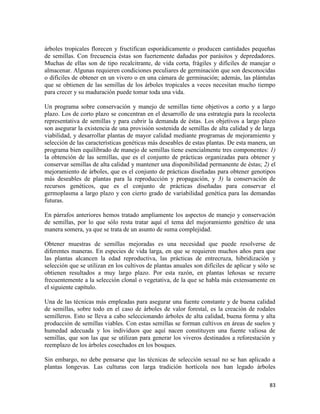 83
árboles tropicales florecen y fructifican esporádicamente o producen cantidades pequeñas
de semillas. Con frecuencia éstas son fuertemente dañadas por parásitos y depredadores.
Muchas de ellas son de tipo recalcitrante, de vida corta, frágiles y difíciles de manejar o
almacenar. Algunas requieren condiciones peculiares de germinación que son desconocidas
o difíciles de obtener en un vivero o en una cámara de germinación; además, las plántulas
que se obtienen de las semillas de los árboles tropicales a veces necesitan mucho tiempo
para crecer y su maduración puede tomar toda una vida.
Un programa sobre conservación y manejo de semillas tiene objetivos a corto y a largo
plazo. Los de corto plazo se concentran en el desarrollo de una estrategia para la recolecta
representativa de semillas y para cubrir la demanda de éstas. Los objetivos a largo plazo
son asegurar la existencia de una provisión sostenida de semillas de alta calidad y de larga
viabilidad, y desarrollar plantas de mayor calidad mediante programas de mejoramiento y
selección de las características genéticas más deseables de estas plantas. De esta manera, un
programa bien equilibrado de manejo de semillas tiene esencialmente tres componentes: 1)
la obtención de las semillas, que es el conjunto de prácticas organizadas para obtener y
conservar semillas de alta calidad y mantener una disponibilidad permanente de éstas; 2) el
mejoramiento de árboles, que es el conjunto de prácticas diseñadas para obtener genotipos
más deseables de plantas para la reproducción y propagación, y 3) la conservación de
recursos genéticos, que es el conjunto de prácticas diseñadas para conservar el
germoplasma a largo plazo y con cierto grado de variabilidad genética para las demandas
futuras.
En párrafos anteriores hemos tratado ampliamente los aspectos de manejo y conservación
de semillas, por lo que sólo resta tratar aquí el tema del mejoramiento genético de una
manera somera, ya que se trata de un asunto de suma complejidad.
Obtener muestras de semillas mejoradas es una necesidad que puede resolverse de
diferentes maneras. En especies de vida larga, en que se requieren muchos años para que
las plantas alcancen la edad reproductiva, las prácticas de entrecruza, hibridización y
selección que se utilizan en los cultivos de plantas anuales son difíciles de aplicar y sólo se
obtienen resultados a muy largo plazo. Por esta razón, en plantas leñosas se recurre
frecuentemente a la selección clonal o vegetativa, de la que se habla más extensamente en
el siguiente capítulo.
Una de las técnicas más empleadas para asegurar una fuente constante y de buena calidad
de semillas, sobre todo en el caso de árboles de valor forestal, es la creación de rodales
semilleros. Esto se lleva a cabo seleccionando árboles de alta calidad, buena forma y alta
producción de semillas viables. Con estas semillas se forman cultivos en áreas de suelos y
humedad adecuada y los individuos que aquí nacen constituyen una fuente valiosa de
semillas, que son las que se utilizan para generar los viveros destinados a reforestación y
reemplazo de los árboles cosechados en los bosques.
Sin embargo, no debe pensarse que las técnicas de selección sexual no se han aplicado a
plantas longevas. Las culturas con larga tradición hortícola nos han legado árboles
 