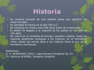 Historia
 • Su nombre procede de una palabra persa que significa «el
   mejor forraje».
 • Se utilizaba en Persia en el año 700 a.C.
 • Se introdujo en Grecia unos 500 años antes de nuestra era.
 • El alfalfa ha llegado a la mayoría de los países en los últimos
   150 años.
 • Se cultiva en el noroeste de Europa, Canadá y Alaska, hasta las
   regiones desérticas contiguas a los trópicos, en el hemisferio
   norte; desde las tierras altas a los trópicos hacia el sur, en el
   hemisferio meridional.

Referencia:
D. H. ROBINSON (1962). Leguminosas Forrajeras Pg. 61-
70. Editorial ACRIBIA, Zaragoza (España)
 
