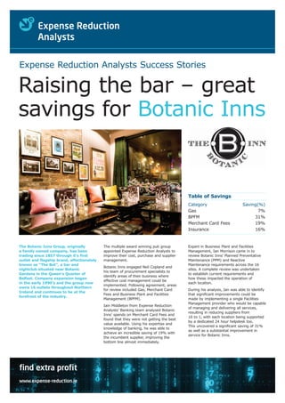 Expense Reduction Analysts Success Stories

Raising the bar – great
savings for Botanic Inns


                                                                                        Table of Savings
                                                                                        Category                       Saving(%)
                                                                                        Gas                                   7%
                                                                                        BPFM                                31%
                                                                                        Merchant Card Fees                  19%
                                                                                        Insurance                           16%


The Botanic Inns Group, originally          The multiple award winning pub group        Expert in Business Plant and Facilities
a family owned company, has been            appointed Expense Reduction Analysts to     Management, Ian Morrison came in to
trading since 1857 through it’s first       improve their cost, purchase and supplier   review Botanic Inns’ Planned Preventative
outlet and flagship brand, affectionately   management.                                 Maintenance (PPM) and Reactive
known as “The Bot”, a bar and                                                           Maintenance requirements across the 16
                                            Botanic Inns engaged Neil Copland and
nightclub situated near Botanic                                                         sites. A complete review was undertaken
                                            his team of procurement specialists to
Gardens in the Queen's Quarter of                                                       to establish current requirements and
                                            identify areas of their business where
Belfast. Company expansion began                                                        how these impacted the operation of
                                            effective cost management could be
in the early 1990’s and the group now                                                   each location.
                                            implemented. Following agreement, areas
owns 16 outlets throughout Northern
                                            for review included Gas, Merchant Card      During his analysis, Ian was able to identify
Ireland and continues to be at the
                                            Fees and Business Plant and Facilities      that significant improvements could be
forefront of the industry.
                                            Management (BPFM).                          made by implementing a single Facilities
                                                                                        Management provider who would be capable
                                            Iain Middleton from Expense Reduction
                                                                                        of managing and delivering all services,
                                            Analysts’ Banking team analysed Botanic
                                                                                        resulting in reducing suppliers from
                                            Inns’ spends on Merchant Card Fees and
                                                                                        16 to 1, with each location being supported
                                            found that they were not getting the best
                                                                                        by a dedicated 24 hour helpdesk too.
                                            value available. Using his expertise and
                                                                                        This uncovered a significant saving of 31%
                                            knowledge of banking, he was able to
                                                                                        as well as a substantial improvement in
                                            achieve an incredible saving of 19% with
                                                                                        service for Botanic Inns.
                                            the incumbent supplier, improving the
                                            bottom line almost immediately.




find extra profit
www.expense-reduction.ie
 