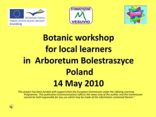 Botanic workshop
for local learners
in Arboretum Bolestraszyce
Poland
14 May 2010
This project has been funded with support from the European Commission under the Lifelong Learning
Programme. This publication [communication] reflects the views only of the author, and the Commission
cannot be held responsible for any use which may be made of the information contained therein."
 