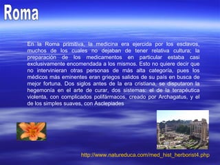 Roma En la Roma primitiva, la medicina era ejercida por los esclavos, muchos de los cuales no dejaban de tener relativa cultura; la preparación de los medicamentos en particular estaba casi exclusivamente encomendada a los mismos. Esto no quiere decir que no intervinieran otras personas de más alta categoría, pues los médicos más eminentes eran griegos salidos de su país en busca de mejor fortuna. Dos siglos antes de la era cristiana, se disputaron la hegemonía en el arte de curar, dos sistemas: el de la terapéutica violenta, con complicados polifármacos, creado por Archagatus, y el de los simples suaves, con Asclepiades  http:// www.natureduca.com / med_hist_herborist4 . php 