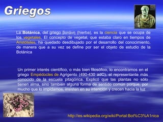 La  Botánica , del griego βοτάνη (hierba), es la  ciencia  que se ocupa de los  vegetales . El concepto de vegetal, que estaba claro en tiempos de  Aristóteles , ha quedado desdibujado por el desarrollo del conocimiento, de manera que a su vez se define por ser el objeto de estudio de la Botánica  Griegos Un primer interés científico, o más bien filosófico, lo encontramos en el griego  Empédocles  de  Agrigento  (490-430 adC), el representante más conocido de la escuela pitagórica. Explicó que las plantas no sólo tienen alma, sino también alguna forma de sentido común porque, por mucho que lo impidamos, insisten en su intención y crecen hacia la luz  http:// es.wikipedia.org / wiki / Portal:Bot%C3%A1nica 