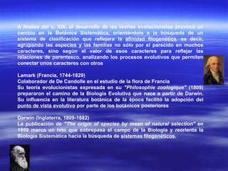 A finales del s. XIX, el desarrollo de las teorías evolucionistas provocó un cambio en la Botánica Sistemática, orientándola a la búsqueda de un sistema de clasificación que reflejara la  afinidad filogenética , es decir, agrupando las especies y las familias no sólo por el parecido en muchos caracteres, sino según el valor de esos caracteres para reflejar las relaciones de parentesco, analizando los procesos evolutivos que permiten conectar unos caracteres con otros Lamark (Francia, 1744-1829) Colaborador de De Candolle en el estudio de la flora de Francia  Su teoría evolucionistas expresada en su  "Philosophie zoologique"  (1809) prepararon el camino de la Biología Evolutiva que nace a partir de Darwin. Su influencia en la literatura botánica de la época facilitó la adopción del  punto de vista evolutivo  por parte de los botánicos posteriores  Darwin (Inglaterra, 1809-1882)   La publicación de  "The origin of species by mean of natural selection"  en 1859 marca un hito que sobrepasa el campo de la Biología y reorienta la Biología Sistemática hacia la búsqueda de  sistemas filogenéticos . 
