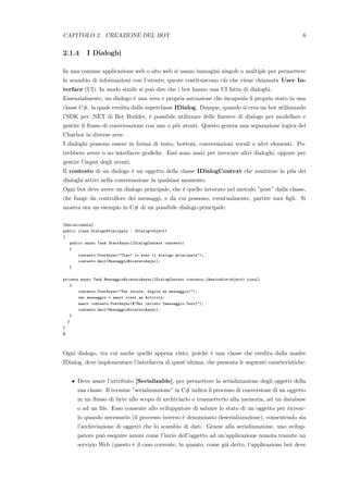 CAPITOLO 2. CREAZIONE DEL BOT 6
2.1.4 I Dialoghi
In una comune applicazione web o sito web si usano immagini singole o multiple per permettere
lo scambio di informazioni con l’utente; queste costituiscono ci`o che viene chiamata User In-
terface (UI). In modo simile si pu`o dire che i bot hanno una UI fatta di dialoghi.
Essenzialmente, un dialogo `e una vera e propria astrazione che incapsula il proprio stato in una
classe C#, la quale eredita dalla superclasse IDialog. Dunque, quando si crea un bot utilizzando
l’SDK per .NET di Bot Builder, `e possibile utilizzare delle ﬁnestre di dialogo per modellare e
gestire il ﬂusso di conversazione con uno o pi`u utenti. Questo genera una separazione logica del
Chatbot in diverse aree.
I dialoghi possono essere in forma di testo, bottoni, conversazioni vocali o altri elementi. Po-
trebbero avere o no interfacce graﬁche. Essi sono usati per invocare altri dialoghi, oppure per
gestire l’input degli utenti.
Il contesto di un dialogo `e un oggetto della classe IDialogContext che mantiene la pila dei
dialoghi attivi nella conversazione in qualsiasi momento.
Ogni bot deve avere un dialogo principale, che `e quello invocato nel metodo ”post” dalla classe,
che funge da controllore dei messaggi, e da cui possono, eventualmente, partire suoi ﬁgli. Si
mostra ora un esempio in C# di un possibile dialogo principale:
[Serializable]
public class DialogoPrincipale : IDialog<object>
{
public async Task StartAsync(IDialogContext contesto)
{
contesto.PostAsync("Ciao! Io sono il dialogo principale");
contesto.Wait(MessaggioRicevutoAsync);
}
private async Task MessaggioRicevutoAsync(IDialogContext contesto,IAwaitable<object> risul)
{
contesto.PostAsync("Per favore, digita un messaggio!");
var messaggio = await risul as Activity;
await contesto.PostAsync($"Hai inviato {messaggio.Text}");
contesto.Wait(MessaggioRicevutoAsync);
}
}
}
$
Ogni dialogo, tra cui anche quello appena visto, poich´e `e una classe che eredita dalla madre
IDialog, deve implementare l’interfaccia di quest’ultima, che presenta le seguenti caratteristiche:
• Deve usare l’attributo [Serializable], per permettere la serializzazione degli oggetti della
sua classe. Il termine ”serializzazione” in C# indica il processo di conversione di un oggetto
in un ﬂusso di byte allo scopo di archiviarlo o trasmetterlo alla memoria, ad un database
o ad un ﬁle. Esso consente allo sviluppatore di salvare lo stato di un oggetto per ricrear-
lo quando necessario (il processo inverso `e denominato deserializzazione), consentendo sia
l’archiviazione di oggetti che lo scambio di dati. Grazie alla serializzazione, uno svilup-
patore pu`o eseguire azioni come l’invio dell’oggetto ad un’applicazione remota tramite un
servizio Web (questo `e il caso corrente, in quanto, come gi`a detto, l’applicazione bot deve
 