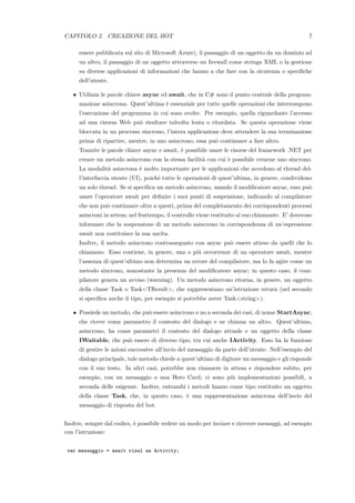 CAPITOLO 2. CREAZIONE DEL BOT 7
essere pubblicata sul sito di Microsoft Azure), il passaggio di un oggetto da un dominio ad
un altro, il passaggio di un oggetto attraverso un ﬁrewall come stringa XML o la gestione
su diverse applicazioni di informazioni che hanno a che fare con la sicurezza o speciﬁche
dell’utente.
• Utilizza le parole chiave async ed await, che in C# sono il punto centrale della program-
mazione asincrona. Quest’ultima `e essenziale per tutte quelle operazioni che interrompono
l’esecuzione del programma in cui sono svolte. Per esempio, quella riguardante l’accesso
ad una risorsa Web pu`o risultare talvolta lenta o ritardata. Se questa operazione viene
bloccata in un processo sincrono, l’intera applicazione deve attendere la sua terminazione
prima di ripartire, mentre, in uno asincrono, essa pu`o continuare a fare altro.
Tramite le parole chiave async e await, `e possibile usare le risorse del framework .NET per
creare un metodo asincrono con la stessa facilit`a con cui `e possibile crearne uno sincrono.
La modalit`a asincrona `e molto importante per le applicazioni che accedono al thread del-
l’interfaccia utente (UI), poich´e tutte le operazioni di quest’ultima, in genere, condividono
un solo thread. Se si speciﬁca un metodo asincrono, usando il modiﬁcatore async, esso pu`o
usare l’operatore await per deﬁnire i suoi punti di sospensione, indicando al compilatore
che non pu`o continuare oltre a questi, prima del completamento dei corrispondenti processi
asincroni in attesa; nel frattempo, il controllo viene restituito al suo chiamante. E’ doveroso
informare che la sospensione di un metodo asincrono in corrispondenza di un’espressione
await non costituisce la sua uscita.
Inoltre, il metodo asincrono contrassegnato con async pu`o essere atteso da quelli che lo
chiamano. Esso contiene, in genere, una o pi`u occorrenze di un operatore await, mentre
l’assenza di quest’ultimo non determina un errore del compilatore, ma lo fa agire come un
metodo sincrono, nonostante la presenza del modiﬁcatore async; in questo caso, il com-
pilatore genera un avviso (warning). Un metodo asincrono ritorna, in genere, un oggetto
della classe Task o Task<TResult>, che rappresentano un’istruzione return (nel secondo
si speciﬁca anche il tipo, per esempio si potrebbe avere Task<string>).
• Possiede un metodo, che pu`o essere asincrono o no a seconda dei casi, di nome StartAsync,
che riceve come parametro il contesto del dialogo e ne chiama un altro. Quest’ultimo,
asincrono, ha come parametri il contesto del dialogo attuale e un oggetto della classe
IWaitable, che pu`o essere di diverso tipo, tra cui anche IActivity. Esso ha la funzione
di gestire le azioni successive all’invio del messaggio da parte dell’utente. Nell’esempio del
dialogo principale, tale metodo chiede a quest’ultimo di digitare un messaggio e gli risponde
con il suo testo. In altri casi, potrebbe non rimanere in attesa e rispondere subito, per
esempio, con un messaggio o una Hero Card; ci sono pi`u implementazioni possibili, a
seconda delle esigenze. Inoltre, entrambi i metodi hanno come tipo restituito un oggetto
della classe Task, che, in questo caso, `e una rappresentazione asincrona dell’invio del
messaggio di risposta del bot.
Inoltre, sempre dal codice, `e possibile vedere un modo per inviare e ricevere messaggi, ad esempio
con l’istruzione:
var messaggio = await risul as Activity;
 