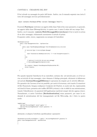 CAPITOLO 2. CREAZIONE DEL BOT 8
Il bot attende un messaggio da parte dell’utente. Inoltre, con il comando seguente esso invia il
testo del messaggio ricevuto precedentemente:
await contesto.PostAsync($"Hai inviato {messaggio.Text}");
Il metodo PostAsync restituisce un oggetto della classe Task ed ha come parametro, in generale,
un oggetto della classe IMessageActivity; in questo caso, `e usato il valore del suo campo Text.
Inoltre, con il comando: contesto.Wait(MessaggioRicevutoAsync) il bot si mette in attesa
di un altro messaggio, richiamando nuovamente il metodo di prima.
Il seguente codice, invece, rappresenta un esempio di Controllore:
[BotAuthentication]
public class MessagesController : ApiController
{
public async Task<HttpResponseMessage> Post([FromBody]Activity attivit`a)
{
if (attivit`a.Type == ActivityTypes.Message)
{
await Conversation.SendAsync(attivit`a, () => new DialogoPrincipale());
}
else
{
// gestisce le attivit`a che non sono messaggi
// GestioneMessaggiDiSistema(attivit`a);
}
var risposta = Request.CreateResponse(HttpStatusCode.OK);
return risposta;
}
}
Per quando riguarda l’interfaccia di un controllore, notiamo che: nel metodo post, se al bot ar-
riva un’attivit`a di tipo messaggio, viene chiamato il dialogo principale, altrimenti si deﬁniscono
nel metodo GestioneMessaggiDiSistema le operazioni da eseguire per le attivit`a diﬀerenti.
Per garantire che l’accesso al bot sia possibile, per motivi di sicurezza, solo tramite il connettore
di Bot Framework, bisogna conﬁgurare l’endpoint del Chatbot, in modo tale che, registrandola
sul cloud di Azure, permetta solo traﬃco HTTPS (crittato) e che si abiliti la sua autenticazione,
tramite l’identiﬁcatore e la password dell’applicazione (prelevati sempre dal sito appena citato).
Normalmente, si mette l’attributo [BotAuthentication] senza parametri, per usare le cre-
denziali di autenticazione del bot immagazzinate nel ﬁle Web.conﬁg, che `e fatto in questo
modo:
<appSettings>
<add key="MicrosoftAppId" value="_appId_" />
<add key="MicrosoftAppPassword" value="_password_" />
</appSettings>
altrimenti, si adopera l’attributo speciﬁcandone i parametri:
[BotAuthentication(MicrosoftAppId = "_appId_", MicrosoftAppPassword="_password_")]
public class MessagesController : ApiController
{
}
 