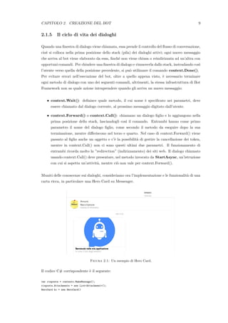 CAPITOLO 2. CREAZIONE DEL BOT 9
2.1.5 Il ciclo di vita dei dialoghi
Quando una ﬁnestra di dialogo viene chiamata, essa prende il controllo del ﬂusso di conversazione,
cio`e si colloca nella prima posizione dello stack (pila) dei dialoghi attivi; ogni nuovo messaggio
che arriva al bot viene elaborato da essa, ﬁnch´e non viene chiusa o reindirizzata ad un’altra con
opportuni comandi. Per chiudere una ﬁnestra di dialogo e rimuoverla dallo stack, instradando cos`ı
l’utente verso quella della posizione precedente, si pu`o utilizzare il comando context.Done().
Per evitare errori nell’esecuzione del bot, oltre a quello appena visto, `e necessario terminare
ogni metodo di dialogo con uno dei seguenti comandi, altrimenti, la stessa infrastruttura di Bot
Framework non sa quale azione intraprendere quando gli arriva un nuovo messaggio:
• context.Wait(): deﬁnisce quale metodo, il cui nome `e speciﬁcato nei parametri, deve
essere chiamato dal dialogo corrente, al prossimo messaggio digitato dall’utente.
• context.Forward() o context.Call(): chiamano un dialogo ﬁglio e lo aggiungono nella
prima posizione dello stack, lasciandogli cos`ı il comando. Entrambi hanno come primo
parametro il nome del dialogo ﬁglio, come secondo il metodo da eseguire dopo la sua
terminazione, mentre diﬀeriscono nel terzo e quarto. Nel caso di context.Forward() viene
passato al ﬁglio anche un oggetto e c’`e la possibilit`a di gestire la cancellazione dei token,
mentre in context.Call() non ci sono questi ultimi due parametri. Il funzionamento di
entrambi ricorda molto la ”redirection” (indirizzamento) dei siti web. Il dialogo chiamato
usando context.Call() deve presentare, nel metodo invocato da StartAsync, un’istruzione
con cui si aspetta un’attivit`a, mentre ci`o non vale per context.Forward().
Muniti delle conoscenze sui dialoghi, consideriamo ora l’implementazione e le funzionalit`a di una
carta ricca, in particolare una Hero Card su Messenger.
Figura 2.1: Un esempio di Hero Card.
Il codice C# corrispondente `e il seguente:
var risposta = contesto.MakeMessage();
risposta.Attachments = new List<Attachment>();
HeroCard hc = new HeroCard()
 