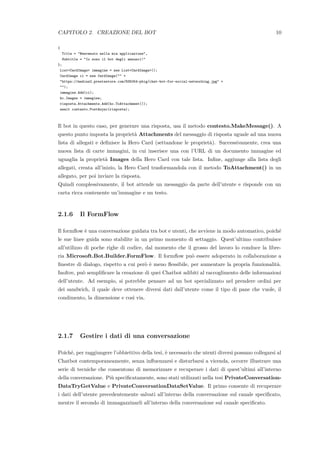 CAPITOLO 2. CREAZIONE DEL BOT 10
{
Title = "Benvenuto nella mia applicazione",
Subtitle = "Io sono il bot degli annunci!"
};
List<CardImage> immagine = new List<CardImage>();
CardImage ci = new CardImage("" +
"https://medias2.prestastore.com/835054-pbig/chat-bot-for-social-networking.jpg" +
"");
immagine.Add(ci);
hc.Images = immagine;
risposta.Attachments.Add(hc.ToAttachment());
await contesto.PostAsync(risposta);
Il bot in questo caso, per generare una risposta, usa il metodo contesto.MakeMessage(). A
questo punto imposta la propriet`a Attachments del messaggio di risposta uguale ad una nuova
lista di allegati e deﬁnisce la Hero Card (settandone le propriet`a). Successivamente, crea una
nuova lista di carte immagini, in cui inserisce una con l’URL di un documento immagine ed
uguaglia la propriet`a Images della Hero Card con tale lista. Inﬁne, aggiunge alla lista degli
allegati, creata all’inizio, la Hero Card trasformandola con il metodo ToAttachment() in un
allegato, per poi inviare la risposta.
Quindi complessivamente, il bot attende un messaggio da parte dell’utente e risponde con un
carta ricca contenente un’immagine e un testo.
2.1.6 Il FormFlow
Il formﬂow `e una conversazione guidata tra bot e utenti, che avviene in modo automatico, poich´e
le sue linee guida sono stabilite in un primo momento di settaggio. Quest’ultimo contribuisce
all’utilizzo di poche righe di codice, dal momento che il grosso del lavoro lo conduce la libre-
ria Microsoft.Bot.Builder.FormFlow. Il formﬂow pu`o essere adoperato in collaborazione a
ﬁnestre di dialogo, rispetto a cui per`o `e meno ﬂessibile, per aumentare la propria funzionalit`a.
Inoltre, pu`o sempliﬁcare la creazione di quei Chatbot adibiti al raccoglimento delle informazioni
dell’utente. Ad esempio, si potrebbe pensare ad un bot specializzato nel prendere ordini per
dei sandwich, il quale deve ottenere diversi dati dall’utente come il tipo di pane che vuole, il
condimento, la dimensione e cos`ı via.
2.1.7 Gestire i dati di una conversazione
Poich´e, per raggiungere l’obbiettivo della tesi, `e necessario che utenti diversi possano collegarsi al
Chatbot contemporaneamente, senza inﬂuenzarsi e disturbarsi a vicenda, occorre illustrare una
serie di tecniche che consentono di memorizzare e recuperare i dati di quest’ultimi all’interno
della conversazione. Pi`u speciﬁcatamente, sono stati utilizzati nella tesi PrivateConversation-
DataTryGetValue e PrivateConversationDataSetValue. Il primo consente di recuperare
i dati dell’utente precedentemente salvati all’interno della conversazione sul canale speciﬁcato,
mentre il secondo di immagazzinarli all’interno della conversazione sul canale speciﬁcato.
 