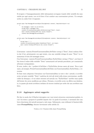 CAPITOLO 2. CREAZIONE DEL BOT 11
Il recupero e l’immagazzinamento delle informazioni avvengono tramite delle variabili che sono
uniche per ogni utente, con cui di fatto il bot conduce una conversazione privata. Un esempio
scritto in codice C# `e il seguente:
private async Task MessaggioRicevutoAsync(IDialogContext contesto, IAwaitable<object> ris)
{
var messaggio = await ris as Activity;
string frase = messaggio.Text;
contesto.PrivateConversationData.SetValue<string>("Testo", frase);
await contesto.PostAsync($"Mi hai inviato {frase}");
contesto.Wait(MessaggioRicevutoAsync2);
}
private async Task MessaggioRicevutoAsync2(IDialogContext contesto, IAwaitable<object> ris)
{
string frase = " ";
contesto.PrivateConversationData.TryGetValue("Testo", out frase);
await context.PostAsync($"Prima mi hai inviato {frase}");
}
L’istruzione: contesto.PrivateConversationData.SetValue<string>(”Testo”, frase) realizza il fat-
to che il bot, privatamente con ogni utente, crea una variabile stringa di nome ”Testo” in cui
memorizza il testo del messaggio atteso.
Con l’istruzione: contesto.PrivateConversationData.TryGetValue<string>(”Testo”, out frase) il
bot ricava il valore della variabile ”Testo” memorizzato nel metodo precedente, per comunicarlo
all’utente corrispondente.
Si nota, inoltre, che: i preﬁssi di SetValue e TryGetValue devono essere gli stessi. Non si pu`o
usare, ad esempio, PrivateConversationData.SetValue con ConversationData.TryGetValue, o vi-
ceversa.
Se fosse stato adoperato l’istruzione con ConversationData in tutti e due i metodi, si avrebbe
avuto un’unica variabile ”Testo” condivisa da tutti gli utenti nella stessa conversazione, modiﬁ-
cabile da chiunque, e il cui valore ottenuto nel metodo con ”TryGetValue” sarebbe stato quello
dell’utente che aveva modiﬁcato per ultimo. Pertanto, si avrebbe avuto un eﬀetto non desidera-
to, in quanto gli utenti avrebbero rischiato di ricevere risultati per scelte che non avrebbero mai
fatto.
2.1.8 Aggiungere azioni suggerite
Per fare in modo che il Chatbot interagisca con i suoi utenti attraverso conversazioni guidate, in
cui `e lui stesso a proporre le possibili risposte che `e in grado di accettare, `e necessario fare una
breve descrizione dei metodi necessari a tale scopo. Solitamente, sono utilizzate le funzioni della
classe PromptDialog, elencate brevemente nella tabella 2.2.
Tabella 2.2: Funzioni della classe PromptDialog
 