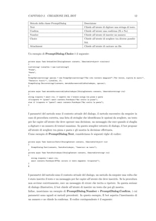 CAPITOLO 2. CREAZIONE DEL BOT 12
Metodo della classe PromptDialog Descrizione
Text Chiede all’utente di digitare una stringa di testo.
Conﬁrm Chiede all’utente una conferma (S`ı o No)
Number Chiede all’utente di inserire un numero
Choice Chiede all’utente di scegliere tra diverse possibi-
lit`a.
Attachment Chiede all’utente di caricare un ﬁle.
Un esempio di PromptDialog.Choice `e il seguente:
private async Task OrdinaCibo(IDialogContext contesto, IAwaitable<object> risultato)
{
List<string> listaCibo = new List<string>{
"Pizza",
"Pasta",
};
PromptOptions<string> opzioni = new PromptOptions<string>("Che cibo vorresti mangiare?","Per favore, riprova di nuovo!",
"Tentativi finiti!", listaCibo, 2);
PromptDialog.Choice<string>(contesto, metodoSuccessivoAllaSceltaAsync, opzioni);
}
private async Task metodoSuccessivoAllaSceltaAsync(IDialogContesto contesto, IAwaitable<string> ris)
{
string risposta = await ris; // aspetto che l’utente scelga tra pizza e pasta
if(risposta == "pizza") await contesto.PostAsync("Hai scelto la pizza");
else if (risposta == "pasta") await contesto.PostAsync("Hai scelto la pasta");
}
I parametri del metodo sono il contesto attuale del dialogo, il metodo successivo da eseguire in
caso di procedura corretta, una lista di stringhe che identiﬁcano le opzioni da scegliere, un testo
per far capire all’utente che deve operare una decisione, un messaggio che esce quando si sbaglia
a digitare e un numero di tentavi massimo. In questo semplice estratto di dialogo, il bot propone
all’utente di scegliere tra pizza e pasta e gli mostra la decisione eﬀettuata.
Come esempio di PromptDialog.Text, consideriamo le seguenti righe di codice:
private async Task InserisciTesto(IDialogContext contesto, IAwaitable<object> ris)
{
PromptDialog.Text(contesto, TestoSceltoAsync, "Inserisci un testo");
}
private async Task TestoSceltoAsync(IDialogContext contesto, IAwaitable<string> ris)
{
string risposta = await ris;
await contesto.PostAsync($"Hai inviato il testo seguente: {risposta}");
}
$
I parametri del metodo sono il contesto attuale del dialogo, un metodo da eseguire una volta che
`e stato inserito il testo e un messaggio per far capire all’utente che deve inserirlo. Se la procedura
non avviene correttamente, esce un messaggio di errore che invita a ripetere. In questa sezione
di dialogo illustrativo, il bot chiede all’utente di inserire un testo che poi gli mostra.
Inﬁne, mostriamo un esempio di PromptDialog.Number e PromptDialog.Conﬁrm, i cui
parametri sono uguali ai metodi precedenti. In questo esempio, Il bot aspetta l’inserimento di
un numero e ne chiede la conferma. Il codice corrispondente `e il seguente:
 