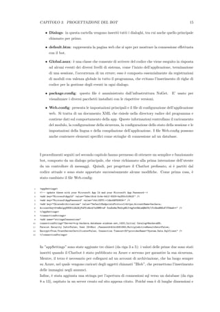 CAPITOLO 3. PROGETTAZIONE DEL BOT 15
• Dialogs: in questa cartella vengono inseriti tutti i dialoghi, tra cui anche quello principale
chiamato per primo.
• default.htm: rappresenta la pagina web che si apre per mostrare la connessione eﬀettuata
con il bot.
• Global.asax: `e una classe che consente di scrivere del codice che viene eseguito in risposta
ad alcuni eventi dei diversi livelli di sistema, come l’inizio dell’applicazione, terminazione
di una sessione, l’occorrenza di un errore; esso `e composto essenzialmente da registrazioni
di moduli con valenza globale in tutto il programma, che evitano l’inserimento di righe di
codice per la gestione degli eventi in ogni dialogo.
• package.conﬁg: questo ﬁle `e amministrato dall’infrastruttura NuGet. E’ usato per
visualizzare i diversi pacchetti installati con le rispettive versioni.
• Web.conﬁg: presenta le impostazioni principali e il ﬁle di conﬁgurazione dell’applicazione
web. Si tratta di un documento XML che risiede nella directory radice del programma e
contiene dati sul comportamento della app. Queste informazioni controllano il caricamento
del modulo, la conﬁgurazione della sicurezza, la conﬁgurazione dello stato della sessione e le
impostazioni della lingua e della compilazione dell’applicazione. I ﬁle Web.conﬁg possono
anche contenere elementi speciﬁci come stringhe di connessione ad un database.
I procedimenti seguiti nel secondo capitolo hanno permesso di ottenere un semplice e funzionante
bot, composto da un dialogo principale, che viene richiamato alla prima interazione dell’utente
da un controllore di messaggi. Quindi, per progettare il Chatbot preﬁssato, si `e partiti dal
codice attuale e sono state apportate successivamente alcune modiﬁche. Come prima cosa, `e
stato cambiato il ﬁle Web.conﬁg:
1 <appSettings>
2 <!-- update these with your Microsoft App Id and your Microsoft App Password-->
3 <add key="MicrosoftAppId" value="0dec18cd-2c4e-4d1f-83f9-ba255c018b2f" />
4 <add key="MicrosoftAppPassword" value="rhtiUOT0:=(dkxGAPO0604+" />
5 <add key="ChiaveArchiviazione" value="DefaultEndpointsProtocol=https;AccountName=bacheca;
6 AccountKey=0+mBwlgqV9US1LGh2WjFwFfo4hrk7z2HMK+eF fwuXs8m/MxOipBOJ+4gfwtHkLmQRhT8/1YcGhuBRXoFIY0kmA==" />
7 </appSettings>
8 <connectionStrings>
9 <add name="stringaConnessione"
10 connectionString="Server=tcp:bacheca.database.windows.net,1433;Initial Catalog=BachecaDB;
11 Persist Security Info=False; User ID=Xhoi ;Password=Albi4061992;MultipleActiveResultSets=False;
12 Encrypt=True;TrustServerCertificate=False; Connection Timeout=30"providerName="System.Data.SqlClient" />
13 </connectionStrings>
In ”appSettings” sono state aggiunte tre chiavi (da riga 3 a 5): i valori delle prime due sono stati
inseriti quando il Chatbot `e stato pubblicato su Azure e servono per garantire la sua sicurezza.
Mentre, il terzo `e necessario per collegarsi ad un account di archiviazione, che ha luogo sempre
su Azure, nel quale vengono caricati degli oggetti chiamati ”Blob”, che permettono l’inserimento
delle immagini negli annunci.
Inﬁne, `e stata aggiunta una stringa per l’apertura di connessioni sql verso un database (da riga
8 a 13), ospitato in un server creato sul sito appena citato. Poich´e essa `e di lunghe dimensioni e
 