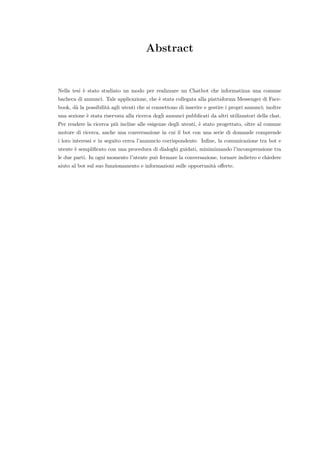 Abstract
Nella tesi `e stato studiato un modo per realizzare un Chatbot che informatizza una comune
bacheca di annunci. Tale applicazione, che `e stata collegata alla piattaforma Messenger di Face-
book, d`a la possibilit`a agli utenti che si connettono di inserire e gestire i propri annunci; inoltre
una sezione `e stata riservata alla ricerca degli annunci pubblicati da altri utilizzatori della chat.
Per rendere la ricerca pi`u incline alle esigenze degli utenti, `e stato progettato, oltre al comune
motore di ricerca, anche una conversazione in cui il bot con una serie di domande comprende
i loro interessi e in seguito cerca l’annuncio corrispondente. Inﬁne, la comunicazione tra bot e
utente `e sempliﬁcato con una procedura di dialoghi guidati, minimizzando l’incomprensione tra
le due parti. In ogni momento l’utente pu`o fermare la conversazione, tornare indietro e chiedere
aiuto al bot sul suo funzionamento e informazioni sulle opportunit`a oﬀerte.
 