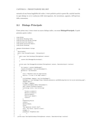 CAPITOLO 3. PROGETTAZIONE DEL BOT 16
mirando ad una buona leggibilit`a del codice, `e stato preferito porla in questo ﬁle, anzich´e inserirla
in ogni dialogo in cui si conducono delle interrogazioni, che necessitano, appunto, dell’apertura
della connessione.
3.1 Dialogo Principale
Come prima cosa, `e stato creato un nuovo dialogo radice, con nome DialogoPrincipale, il quale
presenta questo codice:
1 using System;
2 using System.Threading.Tasks;
3 using Microsoft.Bot.Builder.Dialogs;
4 using Microsoft.Bot.Connector;
5 using System.Collections.Generic;
6 using System.Threading;
7
8 namespace BachecaAnnunci.Dialogs
9 {
10 [Serializable]
11 public class DialogoPrincipale : IDialog<object>
12 {
13 public async Task StartAsync(IDialogContext contesto)
14 {
15 contesto.Wait(MessaggioRicevutoAsync);
16 }
17
18 private async Task MessaggioRicevutoAsync(IDialogContext contesto, IAwaitable<object> risultato)
19 {
20 var risposta = contesto.MakeMessage();
21 risposta.Attachments = new List<Attachment>();
22 HeroCard hc = new HeroCard()
23 {
24 Title = "Benvenuto nella mia applicazione",
25 Subtitle = "Io sono il bot degli annunci!"
26 };
27 List<CardImage> immagine = new List<CardImage>();
28 CardImage ci = new CardImage("https://medias2.prestastore.com/835054-pbig/chat-bot-for-social-networking.jpg");
29 immagine.Add(ci);
30 hc.Images = immagine;
31 risposta.Attachments.Add(hc.ToAttachment());
32 await contesto.PostAsync(risposta);
33 List<string> scelta = new List<string>
34 {
35 "Trovare un annuncio",
36 "Mettere un annuncio",
37 "Vetrina Bacheca",
38 "Gestire gli annunci",
39 "indietro"
40 };
41 PromptDialog.Choice(
42 contesto,
43 OperSceltaAsync,
44 scelta,
45 "Che operazione vorresti fare?",
46 retry: "Per favore, riprova di nuovo",
47 attempts: 2,
48 promptStyle: PromptStyle.Auto
49 );
50 }
51 private async Task OperSceltaAsync(IDialogContext contesto, IAwaitable<string> risultato)
 