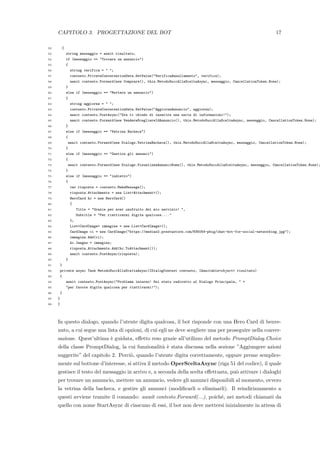 CAPITOLO 3. PROGETTAZIONE DEL BOT 17
52 {
53 string messaggio = await risultato;
54 if (messaggio == "Trovare un annuncio")
55 {
56 string verifica = " ";
57 contesto.PrivateConversationData.SetValue("VerificaAnnullamento", verifica);
58 await contesto.Forward(new Comprare(), this.MetodoSuccAllaSceltaAsync, messaggio, CancellationToken.None);
59 }
60 else if (messaggio == "Mettere un annuncio")
61 {
62 string aggiorna = " ";
63 contesto.PrivateConversationData.SetValue("AggiornaAnnuncio", aggiorna);
64 await contesto.PostAsync("Ora ti chiedo di inserire una serie di informazioni!");
65 await contesto.Forward(new VendereScegliereIdAnnuncio(), this.MetodoSuccAllaSceltaAsync, messaggio, CancellationToken.None);
66 }
67 else if (messaggio == "Vetrina Bacheca")
68 {
69 await contesto.Forward(new Dialogs.VetrinaBacheca(), this.MetodoSuccAllaSceltaAsync, messaggio, CancellationToken.None);
70 }
71 else if (messaggio == "Gestire gli annunci")
72 {
73 await contesto.Forward(new Dialogs.VisualizzaAnnunciNome(), this.MetodoSuccAllaSceltaAsync, messaggio, CancellationToken.None);
74 }
75 else if (messaggio == "indietro")
76 {
77 var risposta = contesto.MakeMessage();
78 risposta.Attachments = new List<Attachment>();
79 HeroCard hc = new HeroCard()
80 {
81 Title = "Grazie per aver usufruito del mio servizio! ",
82 Subtitle = "Per riattivarmi digita qualcosa...."
83 };
84 List<CardImage> immagine = new List<CardImage>();
85 CardImage ci = new CardImage("https://medias2.prestastore.com/835054-pbig/chat-bot-for-social-networking.jpg");
86 immagine.Add(ci);
87 hc.Images = immagine;
88 risposta.Attachments.Add(hc.ToAttachment());
89 await contesto.PostAsync(risposta);
90 }
91 }
92 private async Task MetodoSuccAllaSceltaAsync(IDialogContext contesto, IAwaitable<object> risultato)
93 {
94 await contesto.PostAsync("Problema interno! Sei stato rediretto al Dialogo Principale, " +
95 "per favore digita qualcosa per riattivarmi!");
96 }
97 }
98 }
In questo dialogo, quando l’utente digita qualcosa, il bot risponde con una Hero Card di benve-
nuto, a cui segue una lista di opzioni, di cui egli ne deve scegliere una per proseguire nella conver-
sazione. Quest’ultima `e guidata, eﬀetto reso grazie all’utilizzo del metodo PromptDialog.Choice
della classe PromptDialog, la cui funzionalit`a `e stata discussa nella sezione ”Aggiungere azioni
suggerite” del capitolo 2. Perci`o, quando l’utente digita correttamente, oppure preme semplice-
mente sul bottone d’interesse, si attiva il metodo OperSceltaAsync (riga 51 del codice), il quale
gestisce il testo del messaggio in arrivo e, a seconda della scelta eﬀettuata, pu`o attivare i dialoghi
per trovare un annuncio, mettere un annuncio, vedere gli annunci disponibili al momento, ovvero
la vetrina della bacheca, e gestire gli annunci (modiﬁcarli o eliminarli). Il reindirizzamento a
questi avviene tramite il comando: await contesto.Forward(...), poich´e, nei metodi chiamati da
quello con nome StartAsync di ciascuno di essi, il bot non deve mettersi inizialmente in attesa di
 