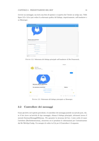 CAPITOLO 3. PROGETTAZIONE DEL BOT 18
ricevere un messaggio, ma invia una lista di opzioni e si aspetta che l’utente ne scelga uno. Nelle
ﬁgure 3.2 e 3.3 si pu`o vedere la schermata graﬁca del dialogo, rispettivamente, nell’emulatore e
su Messenger.
Figura 3.2: Schermata del dialogo principale nell’emulatore di Bot Framework.
Figura 3.3: Schermata del dialogo principale su Messenger.
3.2 Controllore dei messaggi
Come gi`a detto nel capitolo precedente, il controllore dei messaggi possiede un metodo post, che,
se il bot riceve un’attivit`a di tipo messaggio, chiama il dialogo principale, altrimenti invoca il
metodo GestioneMessaggiDiSistema. Per garantire la sicurezza del bot, `e stato scelto di usare
l’attributo [BotAuthentication], attraverso cui si prendono le informazioni per l’autenticazione
dal ﬁle WebApi.Conﬁg. Un esempio di codice in C# per il Controllore `e il seguente:
 