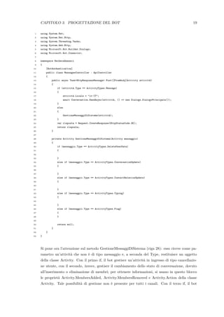 CAPITOLO 3. PROGETTAZIONE DEL BOT 19
1 using System.Net;
2 using System.Net.Http;
3 using System.Threading.Tasks;
4 using System.Web.Http;
5 using Microsoft.Bot.Builder.Dialogs;
6 using Microsoft.Bot.Connector;
7
8 namespace BachecaAnnunci
9 {
10 [BotAuthentication]
11 public class MessagesController : ApiController
12 {
13 public async Task<HttpResponseMessage> Post([FromBody]Activity attivit`a)
14 {
15 if (attivit`a.Type == ActivityTypes.Message)
16 {
17 attivit`a.Locale = "it-IT";
18 await Conversation.SendAsync(attivit`a, () => new Dialogs.DialogoPrincipale());
19 }
20 else
21 {
22 GestioneMessaggiDiSistema(attivit`a);
23 }
24 var risposta = Request.CreateResponse(HttpStatusCode.OK);
25 return risposta;
26 }
27
28 private Activity GestioneMessaggiDiSistema(Activity messaggio)
29 {
30 if (messaggio.Type == ActivityTypes.DeleteUserData)
31 {
32
33 }
34 else if (messaggio.Type == ActivityTypes.ConversationUpdate)
35 {
36
37 }
38 else if (messaggio.Type == ActivityTypes.ContactRelationUpdate)
39 {
40
41 }
42 else if (messaggio.Type == ActivityTypes.Typing)
43 {
44
45 }
46 else if (messaggio.Type == ActivityTypes.Ping)
47 {
48 }
49
50 return null;
51 }
52 }
53 }
Si pone ora l’attenzione sul metodo GestioneMessaggiDiSistema (riga 28): esso riceve come pa-
rametro un’attivit`a che non `e di tipo messaggio e, a seconda del Type, restituisce un oggetto
della classe Activity. Con il primo if, il bot gestisce un’attivit`a in ingresso di tipo cancellazio-
ne utente, con il secondo, invece, gestisce il cambiamento dello stato di conversazione, dovuto
all’inserimento o eliminazione di membri; per ottenere informazioni, si usano in questo blocco
le propriet`a Activity.MembersAdded, Activity.MembersRemoved e Activity.Action della classe
Activity. Tale possibilit`a di gestione non `e presente per tutti i canali. Con il terzo if, il bot
 