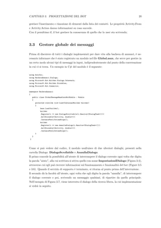 CAPITOLO 3. PROGETTAZIONE DEL BOT 20
gestisce l’inserimento e rimozione di elementi dalla lista dei contatti. Le propriet`a Activity.From
e Activity.Action danno informazioni su cosa succede.
Con il penultimo if, il bot gestisce la conoscenza di quello che lo user sta scrivendo;
3.3 Gestore globale dei messaggi
Prima di discutere di tutti i dialoghi implementati per dare vita alla bacheca di annunci, `e ne-
cessario informare che `e stato registrato un modulo nel ﬁle Global.asax, che serve per gestire in
un certo modo alcuni tipi di messaggi in input, indipendentemente dal punto della conversazione
in cui ci si trova. Un esempio in C# del modulo `e il seguente:
using Autofac;
using BachecaAnnunci.Dialogs;
using Microsoft.Bot.Builder.Dialogs.Internals;
using Microsoft.Bot.Builder.Scorables;
using Microsoft.Bot.Connector;
namespace BachecaAnnunci
{
public class GlobalMessageHandlersBotModule : Module
{
protected override void Load(ContainerBuilder builder)
{
base.Load(builder);
builder
.Register(c => new DialogoScrollabile(c.Resolve<IDialogTask>()))
.As<IScorable<IActivity, double>>()
.InstancePerLifetimeScope();
builder
.Register(c => new AnnullaDialogo(c.Resolve<IDialogTask>()))
.As<IScorable<IActivity, double>>()
.InstancePerLifetimeScope();
}
}
}
Come si pu`o vedere dal codice, il modulo usufruisce di due ulteriori dialoghi, presenti nella
cartella Dialogs: DialogoScrollabile e AnnullaDialogo.
Il primo concede la possibilit`a all’utente di interrompere il dialogo corrente ogni volta che digita
la parola ”aiuto”, alla cui scrittura si attiva quello con nome ImpostazioniDialogo (Figura 3.4),
attraverso cui egli pu`o ricevere informazioni sul funzionamento e funzionalit`a del bot (Figure 3.5
e 3.6). Quando il servizio di supporto `e terminato, si ritorna al punto prima dell’interruzione.
Il secondo d`a la facolt`a all’utente, ogni volta che egli digita la parola ”annulla”, di interrompere
il dialogo corrente e poi, scrivendo un messaggio qualsiasi, di ripartire da quello principale.
Nell’esempio di Figura 3.7, viene interrotto il dialogo della ricerca libera, la cui implementazione
si vedr`a in seguito.
 