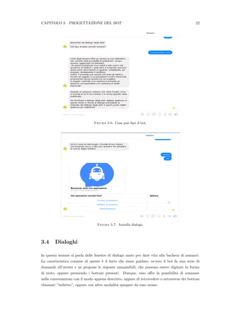 CAPITOLO 3. PROGETTAZIONE DEL BOT 22
Figura 3.6: Cosa pu`o fare il bot.
Figura 3.7: Annulla dialogo.
3.4 Dialoghi
In questa sezione si parla delle ﬁnestre di dialogo usate per dare vita alla bacheca di annunci.
La caratteristica comune di queste `e il fatto che siano guidate, ovvero il bot fa una serie di
domande all’utente e ne propone le risposte ammissibili, che possono essere digitate in forma
di testo, oppure premendo i bottoni presenti. Dunque, esso oﬀre la possibilit`a di avanzare
nella conversazione con il modo appena descritto, oppure di retrocedere o attraverso dei bottoni
chiamati ”indietro”, oppure con altre modalit`a spiegate da esso stesso.
 