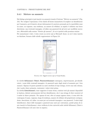 CAPITOLO 3. PROGETTAZIONE DEL BOT 23
3.4.1 Mettere un annuncio
Dal dialogo principale si pu`o inserire un annuncio tramite il bottone ”Mettere un annuncio” (Fig.
3.9). Per svolgere l’operazione, il bot chiede all’utente innanzitutto di scegliere un identiﬁcatore
per l’annuncio, poi di inserire alcune informazioni di carattere personale per la reperibilit`a come
un nome, un cognome, una residenza, un numero di cellulare; in seguito `e richiesta una breve
descrizione, una eventuale immagine, ed inﬁne una password che gli serve per modiﬁche succes-
sive, eﬀettuabili nella sezione ”Gestire gli annunci”, di cui si parler`a nella prossima sezione.
Per memorizzare i dati, `e stato creato un server sql su Microsoft Azure, in cui `e stato inserito
un database, formato dalle tabelle rappresentate in Figura 3.8.
Figura 3.8: Oggetti server sql su Visual Studio.
Le tabelle IdAnnunci, Chiavi, PasswordAnnunci contengono, rispettivamente, gli identiﬁ-
catori, i nomi delle eventuali immagini e le password usate dagli utenti al momento per i loro
annunci. Ognuna di queste possiede un unico attributo di tipo stringa, ovvero una sola colonna,
che `e anche chiave primaria, contenente i valori citati prima.
La tabella ListaAnnunci, come suggerisce il nome stesso, contiene tutti gli annunci disponibili
in bacheca, distinti univocamente dal loro identiﬁcatore, che `e una stringa di dieci caratteri ed
`e anche la chiave primaria. Per ognuno di essi, oltre al campo appena citato, ci sono altri che
contengono il nome, cognome, luogo di residenza, numero di cellulare del proprietario corrispon-
dente, descrizione, ed, inﬁne, un nome per un’eventuale immagine e una password. I valori degli
identiﬁcatori, chiavi delle immagini e password sono unici per costruzione, poich´e prima di es-
sere inseriti in ListaAnnunci, viene veriﬁcata la loro univocit`a nelle tabelle IdAnnunci, Chiavi e
PasswordAnnunci (ci`o sar`a visto in seguito).
 