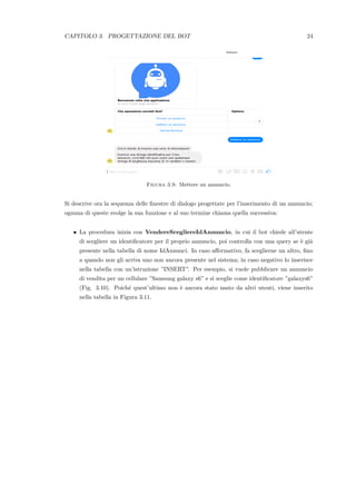 CAPITOLO 3. PROGETTAZIONE DEL BOT 24
Figura 3.9: Mettere un annuncio.
Si descrive ora la sequenza delle ﬁnestre di dialogo progettate per l’inserimento di un annuncio;
ognuna di queste svolge la sua funzione e al suo termine chiama quella successiva:
• La procedura inizia con VendereScegliereIdAnnuncio, in cui il bot chiede all’utente
di scegliere un identiﬁcatore per il proprio annuncio, poi controlla con una query se `e gi`a
presente nella tabella di nome IdAnnunci. In caso aﬀermativo, fa sceglierne un altro, ﬁno
a quando non gli arriva uno non ancora presente nel sistema; in caso negativo lo inserisce
nella tabella con un’istruzione ”INSERT”. Per esempio, si vuole pubblicare un annuncio
di vendita per un cellulare ”Samsung galaxy s6” e si sceglie come identiﬁcatore ”galaxys6”
(Fig. 3.10). Poich´e quest’ultimo non `e ancora stato usato da altri utenti, viene inserito
nella tabella in Figura 3.11.
 