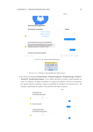 CAPITOLO 3. PROGETTAZIONE DEL BOT 25
Figura 3.10: Scelta dell’identiﬁcatore.
Figura 3.11: Tabella con gli identiﬁcatori degli annunci.
• Nei successivi dialoghi VendereNome, VendereCognome, VendereLuogo, Vendere-
NumCell, VendereDescrizione, il bot chiede all’utente di inserire rispettivamente un
nome, un cognome, un luogo di residenza, un numero di cellulare e una breve descrizione;
per ognuno chiede la conferma, dando la possibilit`a di rimediare ad eventuali errori. Ad
esempio, supponiamo di scegliere i dati presenti nelle ﬁgure seguenti.
 