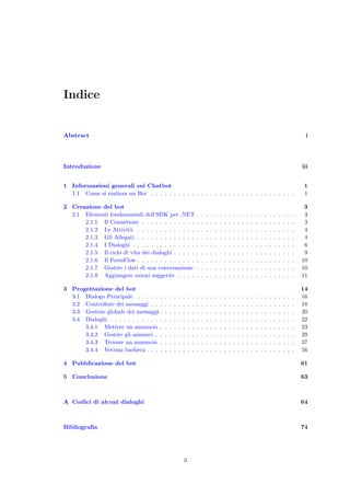 Indice
Abstract i
Introduzione iii
1 Informazioni generali sui Chatbot 1
1.1 Come si realizza un Bot . . . . . . . . . . . . . . . . . . . . . . . . . . . . . . . . 1
2 Creazione del bot 3
2.1 Elementi fondamentali dell’SDK per .NET . . . . . . . . . . . . . . . . . . . . . . 3
2.1.1 Il Connettore . . . . . . . . . . . . . . . . . . . . . . . . . . . . . . . . . . 3
2.1.2 Le Attivit`a . . . . . . . . . . . . . . . . . . . . . . . . . . . . . . . . . . . 4
2.1.3 Gli Allegati . . . . . . . . . . . . . . . . . . . . . . . . . . . . . . . . . . . 4
2.1.4 I Dialoghi . . . . . . . . . . . . . . . . . . . . . . . . . . . . . . . . . . . . 6
2.1.5 Il ciclo di vita dei dialoghi . . . . . . . . . . . . . . . . . . . . . . . . . . . 9
2.1.6 Il FormFlow . . . . . . . . . . . . . . . . . . . . . . . . . . . . . . . . . . . 10
2.1.7 Gestire i dati di una conversazione . . . . . . . . . . . . . . . . . . . . . . 10
2.1.8 Aggiungere azioni suggerite . . . . . . . . . . . . . . . . . . . . . . . . . . 11
3 Progettazione del bot 14
3.1 Dialogo Principale . . . . . . . . . . . . . . . . . . . . . . . . . . . . . . . . . . . 16
3.2 Controllore dei messaggi . . . . . . . . . . . . . . . . . . . . . . . . . . . . . . . . 18
3.3 Gestore globale dei messaggi . . . . . . . . . . . . . . . . . . . . . . . . . . . . . . 20
3.4 Dialoghi . . . . . . . . . . . . . . . . . . . . . . . . . . . . . . . . . . . . . . . . . 22
3.4.1 Mettere un annuncio . . . . . . . . . . . . . . . . . . . . . . . . . . . . . . 23
3.4.2 Gestire gli annunci . . . . . . . . . . . . . . . . . . . . . . . . . . . . . . . 29
3.4.3 Trovare un annuncio . . . . . . . . . . . . . . . . . . . . . . . . . . . . . . 37
3.4.4 Vetrina bacheca . . . . . . . . . . . . . . . . . . . . . . . . . . . . . . . . . 56
4 Pubblicazione del bot 61
5 Conclusione 63
A Codici di alcuni dialoghi 64
Bibliograﬁa 74
ii
 