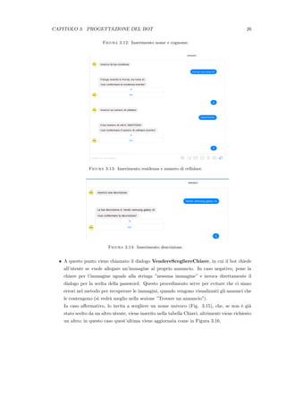 CAPITOLO 3. PROGETTAZIONE DEL BOT 26
Figura 3.12: Inserimento nome e cognome.
Figura 3.13: Inserimento residenza e numero di cellulare.
Figura 3.14: Inserimento descrizione.
• A questo punto viene chiamato il dialogo VendereScegliereChiave, in cui il bot chiede
all’utente se vuole allegare un’immagine al proprio annuncio. In caso negativo, pone la
chiave per l’immagine uguale alla stringa ”nessuna immagine” e invoca direttamente il
dialogo per la scelta della password. Questo procedimento serve per evitare che ci siano
errori nel metodo per recuperare le immagini, quando vengono visualizzati gli annunci che
le contengono (si vedr`a meglio nella sezione ”Trovare un annuncio”).
In caso aﬀermativo, lo invita a scegliere un nome univoco (Fig. 3.15), che, se non `e gi`a
stato scelto da un altro utente, viene inserito nella tabella Chiavi, altrimenti viene richiesto
un altro; in questo caso quest’ultima viene aggiornata come in Figura 3.16.
 
