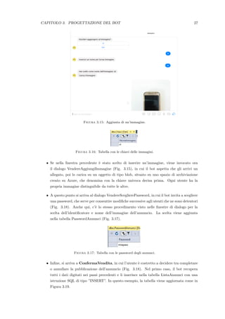 CAPITOLO 3. PROGETTAZIONE DEL BOT 27
Figura 3.15: Aggiunta di un’immagine.
Figura 3.16: Tabella con le chiavi delle immagini.
• Se nella ﬁnestra precedente `e stato scelto di inserire un’immagine, viene invocato ora
il dialogo VendereAggiungiImmagine (Fig. 3.15), in cui il bot aspetta che gli arrivi un
allegato, poi lo carica su un oggetto di tipo blob, situato su uno spazio di archiviazione
creato su Azure, che denomina con la chiave univoca decisa prima. Ogni utente ha la
propria immagine distinguibile da tutte le altre.
• A questo punto si arriva al dialogo VendereSceglierePassword, in cui il bot invita a scegliere
una password, che serve per consentire modiﬁche successive agli utenti che ne sono detentori
(Fig. 3.18). Anche qui, c’`e lo stesso procedimento visto nelle ﬁnestre di dialogo per la
scelta dell’identiﬁcatore e nome dell’immagine dell’annuncio. La scelta viene aggiunta
nella tabella PasswordAnnunci (Fig. 3.17).
Figura 3.17: Tabella con le password degli annunci.
• Inﬁne, si arriva a ConfermaVendita, in cui l’utente `e costretto a decidere tra completare
o annullare la pubblicazione dell’annuncio (Fig. 3.18). Nel primo caso, il bot recupera
tutti i dati digitati nei passi precedenti e li inserisce nella tabella ListaAnnunci con una
istruzione SQL di tipo ”INSERT”. In questo esempio, la tabella viene aggiornata come in
Figura 3.19.
 