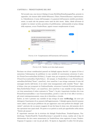CAPITOLO 3. PROGETTAZIONE DEL BOT 28
Nel secondo caso, esso invoca il dialogo di nome RecIdAnnNomeImmaginePass, presente in
appendice, che rimuove dalle tabelle IdAnnunci, Chiavi, PasswordAnnunci, rispettivamen-
te, l’identiﬁcatore, il nome dell’immagine e la password dell’annuncio stabiliti precedente-
mente, in modo tale che possano essere usati da altri utenti. Inﬁne, chiede all’utente di
scegliere tra iniziare un’altra procedura di pubblicazione, indirizzandolo al primo dialogo
della sequenza, ovvero VendereNome, oppure tornare semplicemente al main.
Figura 3.18: Completamento dell’inserimento dell’annuncio.
Figura 3.19: Tabella con la lista degli annunci.
Facciamo ora alcune considerazioni generali sui dialoghi appena descritti: in ognuno di loro si
memorizza l’informazione da pubblicare in una variabile di conversazione attraverso il meto-
do PrivateConversationData.SetValue(), il quale viene poi recuperato in ConfermaVendita con
PrivateConversationData.TryGetValue(). Ad esempio, in VendereNome si usa PrivateConver-
sationData.SetValue(”Nome”, nomeUser), dove nomeUser `e una stringa contenente il testo del
messaggio inserito dall’utente, il cui valore viene immagazzinato nella variabile ”Nome”. Que-
st’ultimo viene poi recuperato in ConfermaVendita, attraverso il metodo PrivateConversation-
Data.TryGetValue(”Nome”, out nomeUser), dove nomeUser `e una variabile di tipo stringa in
cui viene memorizzato il valore contenuto in ”Nome”). In pi`u, `e importante ricordare che si usa
PrivateConversationData e non ConversationData, perch´e si vuole che il bot oﬀra il servizio a
pi`u utenti contemporaneamente, senza che si disturbino a vicenda.
Inoltre, in tutti `e presente una variabile di tipo stringa di nome veriﬁcaAgg, che serve per
distinguere l’inserimento di un annuncio dall’aggiornamento. I dialoghi appena descritti possono
essere, infatti, usati sia per pubblicare che per aggiornare; sono stati preferiti dei dialoghi ”poli-
valenti”, piuttosto che un numero maggiore di essi che fanno le stesse cose, dal momento che le
due operazioni sono quasi simili. Di questo se ne parler`a in modo pi`u approfondito nella sezione
”Gestire gli annunci”.
E’ importante osservare che la struttura dei dialoghi VendereNome, VendereCognome, Ven-
dereLuogo, VendereNumCell, VendereDescrizione `e pressoch´e la stessa, cambia solo il tipo di
informazione che deve essere memorizzata (in VendereNome viene registrato il nome, Vendere-
Cognome il cognome e cos`ı via per gli altri). Si riporta in Appendice il codice C# del primo.
 