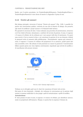 CAPITOLO 3. PROGETTAZIONE DEL BOT 29
Inoltre, per il motivo precedente, tra VendereScegliereIdAnnuncio, VendereScegliereChiave e
VendereSceglierePassword `e stato deciso di inserire in Appendice il primo di essi.
3.4.2 Gestire gli annunci
Dal dialogo principale, attraverso il bottone ”Gestire gli annunci” (Fig. 3.20), `e possibile far
partire una conversazione guidata, costituita da una serie di ﬁnestre di dialogo, che permette
agli utenti di modiﬁcare i propri annunci o di eliminarli dalla bacheca.
Per garantire la sicurezza dei dati, `e stata realizzata una procedura di autenticazione, attraverso
cui il bot chiede all’utente, intenzionato a usufruire del servizio di gestione, il nome, il cognome
e il numero di cellulare che ha utilizzato per i suoi annunci nella fase di inserimento. Se questi
sono corretti, il bot ne mostra la lista e, per autorizzare la gestione di un suo elemento, richiede
la password scelta al momento della pubblicazione. Potenzialmente, ognuno pu`o conoscere il
nome, il cognome e il numero di cellulare del proprietario di un annuncio, poich´e questi dati
sono accessibili a tutti. Ma soltanto il reale possessore ne conosce la password e l’autenticazione
fallisce quando questa non viene digitata correttamente, impedendo ogni attivit`a di modiﬁca o
di cancellazione alle persone estranee.
Figura 3.20: Gestione degli annunci.
Vediamo ora in dettaglio quali sono le classi che consentono di fornire tale servizio.
Dal punto di vista funzionale, i dialoghi, che realizzano la conversazione per la gestione degli
annunci si possono suddividere in due gruppi: quelli di autenticazione e quelli di modiﬁca.
Autenticazione
E’ stato pensato di usare il nome, il cognome e il numero di cellulare, per identiﬁcare univoca-
mente un proprietario dell’annuncio. Dunque, in questa fase la sequenza `e formata da:
 
