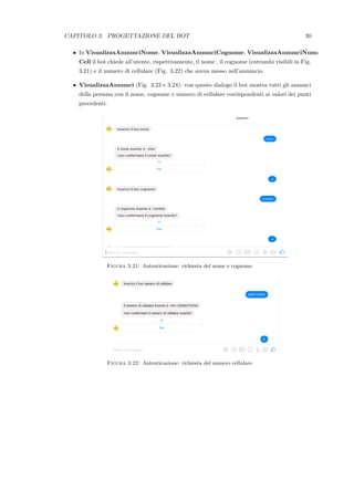 CAPITOLO 3. PROGETTAZIONE DEL BOT 30
• In VisualizzaAnnunciNome, VisualizzaAnnunciCognome, VisualizzaAnnunciNum-
Cell il bot chiede all’utente, rispettivamente, il nome , il cognome (entrambi visibili in Fig.
3.21) e il numero di cellulare (Fig. 3.22) che aveva messo nell’annuncio.
• VisualizzaAnnunci (Fig. 3.23 e 3.24): con questo dialogo il bot mostra tutti gli annunci
della persona con il nome, cognome e numero di cellulare corrispondenti ai valori dei punti
precedenti.
Figura 3.21: Autenticazione: richiesta del nome e cognome.
Figura 3.22: Autenticazione: richiesta del numero cellulare.
 