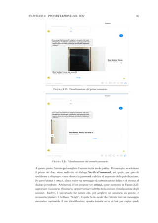 CAPITOLO 3. PROGETTAZIONE DEL BOT 31
Figura 3.23: Visualizzazione del primo annuncio.
Figura 3.24: Visualizzazione del secondo annuncio.
A questo punto, l’utente pu`o scegliere l’annuncio che vuole gestire. Per esempio, se seleziona
il primo dei due, viene rediretto al dialogo VeriﬁcaPassword, nel quale, per poterlo
modiﬁcare o eliminare, viene chiesta la password stabilita al momento della pubblicazione.
Se quest’ultima `e errata, allora scrive un messaggio di autenticazione fallita e si ritorna al
dialogo precedente. Altrimenti, il bot propone tre attivit`a, come mostrato in Figura 3.25:
aggiornare l’annuncio, eliminarlo, oppure tornare indietro nella sezione visualizzazione degli
annunci. Inoltre, `e importante far notare che, per scegliere un annuncio da gestire, `e
necessario premere il bottone ”Scegli”, il quale fa in modo che l’utente invi un messaggio
successivo contenente il suo identiﬁcatore; questa tecnica serve al bot per capire quale
 