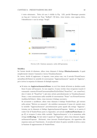 CAPITOLO 3. PROGETTAZIONE DEL BOT 32
`e stato selezionato. Tutto ci`o non `e visibile in Fig. 3.25, perch´e Messenger presenta
un bug per i bottoni con Type ”ImBack”; Di fatto, viene inviato, come appena detto,
l’identiﬁcatore e non la stringa ”Scegli”.
Figura 3.25: Gestione annuncio: scelta dell’operazione.
Modiﬁca
Se l’utente decide di eliminare, allora viene chiamato il dialogo EliminaAnnuncio, il quale
semplicemente rimuove l’annuncio e invoca VisualizzaAnnunci.
Se, invece, decide di aggiornare, si imposta, come prima cosa, con il metodo PrivateConver-
sationData.SetValue() la variabile di conversazione ”AggiornaAnnuncio” uguale ad ”Aggiorna”,
poi si attiva la sequenza di chiamate di dialoghi seguente:
• Si inizia con AggiornaAnnuncioNome, in cui il bot chiede all’utente se desidera modi-
ﬁcare il nome nell’annuncio. In caso negativo, il nome vecchio viene recuperato tramite il
commando contesto.PrivateConversationDataTryGetValue(”NomeUser”, out nomeUser),
dove il valore di ”NomeUser” `e gi`a stato settato precedentemente in VisualizzaAnnunci-
Nome, e viene memorizzato nella variabile di conversazione ”Nome” con PrivateConversa-
tionData.SetValue(). Inﬁne, viene invocato il dialogo successivo.
Se acconsente a modiﬁcare, allora viene chiamato il dialogo VendereNome, gi`a trattato
nella sezione ”Mettere un annuncio”, che stabilisce nuovamente il nome ed, essendo stata
la variabile ”AggiornaAnnuncio” precedentemente posta uguale alla stringa ”Aggiorna”,
termina con la chiamata al dialogo AggiornaAnnuncioCognome. Infatti, se si osserva il
codice C# di VendereNome posto in Appendice, nel metodo confermaNomeAsync (ri-
ga 27) si recupera il valore della variabile ”AggiornaAnnuncio” e lo si memorizza nella
stringa veriﬁcaAgg. Se tale valore `e uguale ad ”Aggiorna”, allora viene chiamato Aggior-
naAnnuncioCognome. Altrimenti, viene invocato VendereCognome, che appartiene alla
sequenza usata per l’inserimento. A seconda del valore di questa variabile si attiva o meno
la funzione di aggiornamento di VendereNome.
 