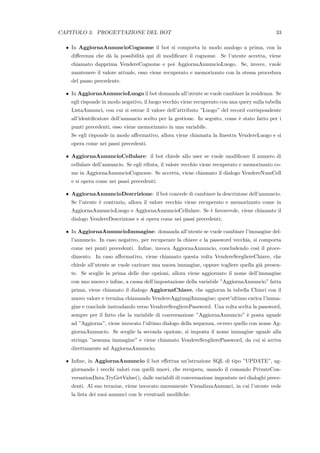 CAPITOLO 3. PROGETTAZIONE DEL BOT 33
• In AggiornaAnnuncioCognome il bot si comporta in modo analogo a prima, con la
diﬀerenza che d`a la possibilit`a qui di modiﬁcare il cognome. Se l’utente accetta, viene
chiamato dapprima VendereCognome e poi AggiornaAnnuncioLuogo. Se, invece, vuole
mantenere il valore attuale, esso viene recuperato e memorizzato con la stessa procedura
del passo precedente.
• In AggiornaAnnuncioLuogo il bot domanda all’utente se vuole cambiare la residenza. Se
egli risponde in modo negativo, il luogo vecchio viene recuperato con una query sulla tabella
ListaAnnunci, con cui si estrae il valore dell’attributo ”Luogo” del record corrispondente
all’identiﬁcatore dell’annuncio scelto per la gestione. In seguito, come `e stato fatto per i
punti precedenti, esso viene memorizzato in una variabile.
Se egli risponde in modo aﬀermativo, allora viene chiamata la ﬁnestra VendereLuogo e si
opera come nei passi precedenti.
• AggiornaAnnuncioCellulare: il bot chiede allo user se vuole modiﬁcare il numero di
cellulare dell’annuncio. Se egli riﬁuta, il valore vecchio viene recuperato e memorizzato co-
me in AggiornaAnnuncioCognome. Se accetta, viene chiamato il dialogo VendereNumCell
e si opera come nei passi precedenti;
• AggiornaAnnuncioDescrizione: il bot concede di cambiare la descrizione dell’annuncio.
Se l’utente `e contrario, allora il valore vecchio viene recuperato e memorizzato come in
AggiornaAnnuncioLuogo e AggiornaAnnuncioCellulare. Se `e favorevole, viene chiamato il
dialogo VendereDescrizione e si opera come nei passi precedenti;
• In AggiornaAnnuncioImmagine: domanda all’utente se vuole cambiare l’immagine del-
l’annuncio. In caso negativo, per recuperare la chiave e la password vecchia, si comporta
come nei punti precedenti. Inﬁne, invoca AggiornaAnnuncio, concludendo cos`ı il proce-
dimento. In caso aﬀermativo, viene chiamato questa volta VendereScegliereChiave, che
chiede all’utente se vuole caricare una nuova immagine, oppure togliere quella gi`a presen-
te. Se sceglie la prima delle due opzioni, allora viene aggiornato il nome dell’immagine
con uno nuovo e inﬁne, a causa dell’impostazione della variabile ”AggiornaAnnuncio” fatta
prima, viene chiamato il dialogo AggiornaChiave, che aggiorna la tabella Chiavi con il
nuovo valore e termina chiamando VendereAggiungiImmagine; quest’ultimo carica l’imma-
gine e conclude instradando verso VendereSceglierePassword. Una volta scelta la password,
sempre per il fatto che la variabile di conversazione ”AggiornaAnnuncio” `e posta uguale
ad ”Aggiorna”, viene invocato l’ultimo dialogo della sequenza, ovvero quello con nome Ag-
giornaAnnuncio. Se sceglie la seconda opzione, si imposta il nome immagine uguale alla
stringa ”nessuna immagine” e viene chiamato VendereSceglierePassword, da cui si arriva
direttamente ad AggiornaAnnuncio;
• Inﬁne, in AggiornaAnnuncio il bot eﬀettua un’istruzione SQL di tipo ”UPDATE”, ag-
giornando i vecchi valori con quelli nuovi, che recupera, usando il comando PrivateCon-
versationData.TryGetValue(), dalle variabili di conversazione impostate nei dialoghi prece-
denti. Al suo termine, viene invocato nuovamente VisualizzaAnnunci, in cui l’utente vede
la lista dei suoi annunci con le eventuali modiﬁche.
 