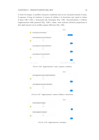 CAPITOLO 3. PROGETTAZIONE DEL BOT 34
A titolo di esempio, si modiﬁca l’annuncio considerato ﬁno ad ora, lasciando invariati il nome,
il cognome, il luogo di residenza, il numero di cellulare e la descrizione (per questi si vedano
le ﬁgure 3.26 e 3.27), e rimuovendo solo l’immagine (Fig. 3.28). Successivamente, `e richiesto
l’aggiornamento della password (Fig. 3.29) e, inﬁne, viene mostrata all’utente proprietario la
lista degli annunci con la modiﬁca appena eﬀettuata (Fig. 3.30).
Figura 3.26: Aggiornamento: nome, cognome, residenza.
Figura 3.27: Aggiornamento: numero cellulare e descrizione.
Figura 3.28: Aggiornamento: immagine.
 
