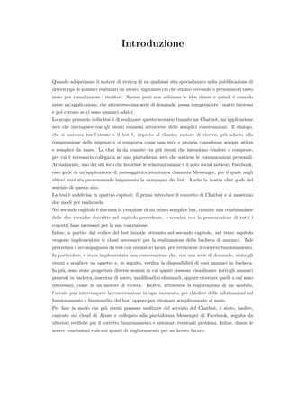 Introduzione
Quando adoperiamo il motore di ricerca di un qualsiasi sito specializzato nella pubblicazione di
diversi tipi di annunci realizzati da utenti, digitiamo ci`o che stiamo cercando e premiamo il tasto
invio per visualizzarne i risultati. Spesso per`o non abbiamo le idee chiare e quindi `e comodo
avere un’applicazione, che attraverso una serie di domande, possa comprendere i nostri interessi
e poi cercare se ci sono annunci adatti.
Lo scopo primario della tesi `e di realizzare questo scenario tramite un Chatbot, un’applicazione
web che interagisce con gli utenti connessi attraverso delle semplici conversazioni. Il dialogo,
che si instaura tra l’utente e il bot `e, rispetto al classico motore di ricerca, pi`u adatto alla
comprensione delle esigenze e si comporta come una vera e propria consulenza sempre attiva
e semplice da usare. La chat fa da tramite tra pi`u utenti che intendono vendere o comprare,
per cui `e necessario collegarla ad una piattaforma web che sostiene le comunicazioni personali.
Attualmente, uno dei siti web che favorisce le relazioni umane `e il noto social network Facebook,
esso gode di un’applicazione di messaggistica istantanea chiamata Messenger, per il quale negli
ultimi anni sta promuovendo largamente la campagna dei bot. Anche la nostra chat gode del
servizio di questo sito.
La tesi `e suddivisa in quattro capitoli: il primo introduce il concetto di Chatbot e si mostrano
due modi per realizzarlo.
Nel secondo capitolo `e discussa la creazione di un primo semplice bot, tramite una combinazione
delle due tecniche descritte nel capitolo precedente, e termina con la presentazione di tutti i
concetti base necessari per la sua costruzione.
Inﬁne, a partire dal codice del bot iniziale ottenuto nel secondo capitolo, nel terzo capitolo
vengono implementate le classi necessarie per la realizzazione della bacheca di annunci. Tale
procedura `e accompagnata da test con emulatori locali, per veriﬁcarne il corretto funzionamento.
In particolare, `e stata implementata una conversazione che, con una serie di domande, aiuta gli
utenti a scegliere un oggetto e, in seguito, veriﬁca la disponibilit`a di suoi annunci in bacheca.
In pi`u, sono state progettate diverse sezioni in cui questi possono visualizzare tutti gli annunci
presenti in bacheca, inserirne di nuovi, modiﬁcarli o eliminarli, oppure ricercare quelli a cui sono
interessati, come in un motore di ricerca. Inoltre, attraverso la registrazione di un modulo,
l’utente pu`o interrompere la conversazione in ogni momento, per chiedere delle informazioni sul
funzionamento e funzionalit`a del bot, oppure per ritornare semplicemente al main.
Per fare in modo che pi`u utenti possano usufruire del servizio del Chatbot, `e stato, inoltre,
caricato sul cloud di Azure e collegato alla piattaforma Messenger di Facebook, seguita da
ulteriori veriﬁche per il corretto funzionamento e sistemati eventuali problemi. Inﬁne, diamo le
nostre conclusioni e alcuni spunti di miglioramento per un lavoro futuro.
 