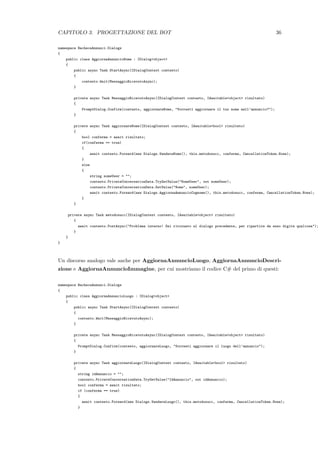 CAPITOLO 3. PROGETTAZIONE DEL BOT 36
namespace BachecaAnnunci.Dialogs
{
public class AggiornaAnnuncioNome : IDialog<object>
{
public async Task StartAsync(IDialogContext contesto)
{
contesto.Wait(MessaggioRicevutoAsync);
}
private async Task MessaggioRicevutoAsync(IDialogContext contesto, IAwaitable<object> risultato)
{
PromptDialog.Confirm(contesto, aggiornareNome, "Vorresti aggiornare il tuo nome nell’annuncio?");
}
private async Task aggiornareNome(IDialogContext contesto, IAwaitable<bool> risultato)
{
bool conferma = await risultato;
if(conferma == true)
{
await contesto.Forward(new Dialogs.VendereNome(), this.metodosucc, conferma, CancellationToken.None);
}
else
{
string nomeUser = "";
contesto.PrivateConversationData.TryGetValue("NomeUser", out nomeUser);
contesto.PrivateConversationData.SetValue("Nome", nomeUser);
await contesto.Forward(new Dialogs.AggiornaAnnuncioCognome(), this.metodosucc, conferma, CancellationToken.None);
}
}
private async Task metodosucc(IDialogContext contesto, IAwaitable<object> risultato)
{
await contesto.PostAsync("Problema interno! Sei ritornato al dialogo precedente, per ripartire da esso digita qualcosa");
}
}
}
Un discorso analogo vale anche per AggiornaAnnuncioLuogo, AggiornaAnnuncioDescri-
zione e AggiornaAnnuncioImmagine, per cui mostriamo il codice C# del primo di questi:
namespace BachecaAnnunci.Dialogs
{
public class AggiornaAnnuncioLuogo : IDialog<object>
{
public async Task StartAsync(IDialogContext contesto)
{
contesto.Wait(MessaggioRicevutoAsync);
}
private async Task MessaggioRicevutoAsync(IDialogContext contesto, IAwaitable<object> risultato)
{
PromptDialog.Confirm(contesto, aggiornareLuogo, "Vorresti aggiornare il luogo dell’annuncio");
}
private async Task aggiornareLuogo(IDialogContext contesto, IAwaitable<bool> risultato)
{
string idAnnuncio = "";
contesto.PrivateConversationData.TryGetValue("IdAnnuncio", out idAnnuncio);
bool conferma = await risultato;
if (conferma == true)
{
await contesto.Forward(new Dialogs.VendereLuogo(), this.metodosucc, conferma, CancellationToken.None);
}
 