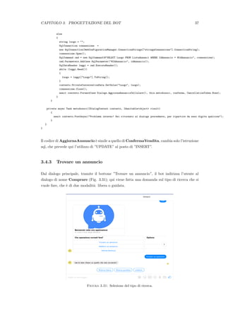 CAPITOLO 3. PROGETTAZIONE DEL BOT 37
else
{
string luogo = "";
SqlConnection connessione =
new SqlConnection(WebConFigurationManager.ConnectionStrings["stringaConnessione"].ConnectionString);
connessione.Open();
SqlCommand cmd = new SqlCommand(@"SELECT Luogo FROM ListaAnnunci WHERE IdAnnuncio = @IdAnnuncio", connessione);
cmd.Parameters.Add(new SqlParameter("@IdAnnuncio", idAnnuncio));
SqlDataReader leggi = cmd.ExecuteReader();
while (leggi.Read())
{
luogo = leggi["Luogo"].ToString();
}
contesto.PrivateConversationData.SetValue("Luogo", luogo);
connessione.Close();
await contesto.Forward(new Dialogs.AggiornaAnnuncioCellulare(), this.metodosucc, conferma, CancellationToken.None);
}
}
private async Task metodosucc(IDialogContext contesto, IAwaitable<object> risult)
{
await contesto.PostAsync("Problema interno! Sei ritornato al dialogo precedente, per ripartire da esso digita qualcosa");
}
}
}
Il codice di AggiornaAnnuncio `e simile a quello di ConfermaVendita, cambia solo l’istruzione
sql, che prevede qui l’utilizzo di ”UPDATE” al posto di ”INSERT”.
3.4.3 Trovare un annuncio
Dal dialogo principale, tramite il bottone ”Trovare un annuncio”, il bot indirizza l’utente al
dialogo di nome Comprare (Fig. 3.31); qui viene fatta una domanda sul tipo di ricerca che si
vuole fare, che `e di due modalit`a: libera o guidata.
Figura 3.31: Selezione del tipo di ricerca.
 