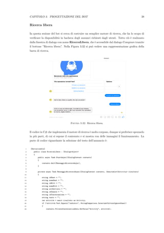 CAPITOLO 3. PROGETTAZIONE DEL BOT 38
Ricerca libera
In questa sezione del bot si cerca di costruire un semplice motore di ricerca, che ha lo scopo di
veriﬁcare la disponibilit`a in bacheca degli annunci richiesti dagli utenti. Tutto ci`o `e realizzato
dalla ﬁnestra di dialogo con nome RicercaLibera, che `e accessibile dal dialogo Comprare tramite
il bottone ”Ricerca libera”. Nella Figura 3.32 si pu`o vedere una rappresentazione graﬁca della
barra di ricerca.
Figura 3.32: Ricerca libera.
Il codice in C# che implementa il motore di ricerca `e molto corposo, dunque si preferisce spezzarlo
in pi`u parti, di cui si espone il contenuto e si mostra con delle immagini il funzionamento. La
parte di codice riguardante la selezione del testo dell’annuncio `e:
1 [Serializable]
2 public class RicercaLibera : IDialog<object>
3 {
4 public async Task StartAsync(IDialogContext contesto)
5 {
6 contesto.Wait(MessaggioRicevutoAsync);
7 }
8
9 private async Task MessaggioRicevutoAsync(IDialogContext contesto, IAwaitable<IActivity> risultato)
10 {
11 string idDest = "";
12 string nomeDest = "";
13 string idMitt = "";
14 string nomeMitt = "";
15 string urlServizio = "";
16 string idCanale = "";
17 string idConversazione = "";
18 string testo = "";
19 var attivit`a = await risultato as Activity;
20 if (!attivit`a.Text.Equals("indietro", StringComparison.InvariantCultureIgnoreCase))
21 {
22 contesto.PrivateConversationData.SetValue("Activity", attivit`a);
 