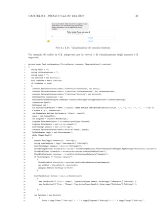 CAPITOLO 3. PROGETTAZIONE DEL BOT 40
Figura 3.35: Visualizzazione del secondo risultato.
Un esempio di codice in C# adoperato per la ricerca e la visualizzazione degli annunci `e il
seguente:
1 private async Task confermaAsync(IDialogContext contesto, IAwaitable<bool> risultato)
2 {
3 string testo = "";
4 string idConversazione = "";
5 string query = "";
6 var attivit`a = new Activity();
7 bool conferma = await risultato;
8 if (conferma == true)
9 {
10 contesto.PrivateConversationData.TryGetValue("Interesse", out testo);
11 contesto.PrivateConversationData.TryGetValue("IdConversazione", out idConversazione);
12 contesto.PrivateConversationData.TryGetValue("Activity", out attivit`a);
13 SqlConnection connessione = new
14 SqlConnection(WebConFigurationManager.ConnectionStrings["stringaConnessione"].ConnectionString);
15 connessione.Open();
16 SqlCommand cmd =
17 new SqlCommand(@"SELECT * FROM ListaAnnunci WHERE REPLACE (REPLACE(REPLACE(Descrizione, ’,’, ’’), ’)’, ’’), ’(’, ’’) LIKE ’%’
18 + @Testo + ’%’", connessione);
19 cmd.Parameters.Add(new SqlParameter("@Testo", testo));
20 query = cmd.CommandText;
21 var risposta = contesto.MakeMessage();
22 risposta.AttachmentLayout = AttachmentLayoutTypes.Carousel;
23 risposta.Attachments = new List<Attachment>();
24 List<string> annunci = new List<string>();
25 contesto.PrivateConversationData.SetValue("Query", query);
26 SqlDataReader leggi = cmd.ExecuteReader();
27 while (leggi.Read())
28 {
29 annunci.Add(leggi["IdAnnuncio"].ToString());
30 string nomeImmagine = leggi["NomeImmagine"].ToString();
31 List<CardImage> immagini = new List<CardImage>();
32 CloudStorageAccount accountArchiviazione = CloudStorageAccount.Parse(ConFigurationManager.AppSettings["ChiaveArchiviazione"]);
33 CloudBlobClient clientBlob = accountArchiviazione.CreateCloudBlobClient();
34 CloudBlobContainer container = clientBlob.GetContainerReference("immagini");
35 if (nomeImmagine != "nessuna immagine")
36 {
37 CloudBlockBlob bloccoBlob = container.GetBlockBlobReference(nomeImmagine);
38 var urlBlob = bloccoBlob.Uri.AbsoluteUri;
39 immagini.Add(new CardImage(urlBlob));
40 }
41
42 List<CardAction> bottoni = new List<CardAction>()
43 {
44 new CardAction(){ Title = "Compra", Type=ActionTypes.ImBack, Value=leggi["IdAnnuncio"].ToString() },
45 new CardAction(){ Title = "Chiama", Type=ActionTypes.OpenUrl, Value=leggi["Cellulare"].ToString() },
46
47 };
48
49 var heroCard = new HeroCard
50 {
51 Title = leggi["Nome"].ToString() + " " + leggi["Cognome"].ToString() + ", " + leggi["Luogo"].ToString(),
 